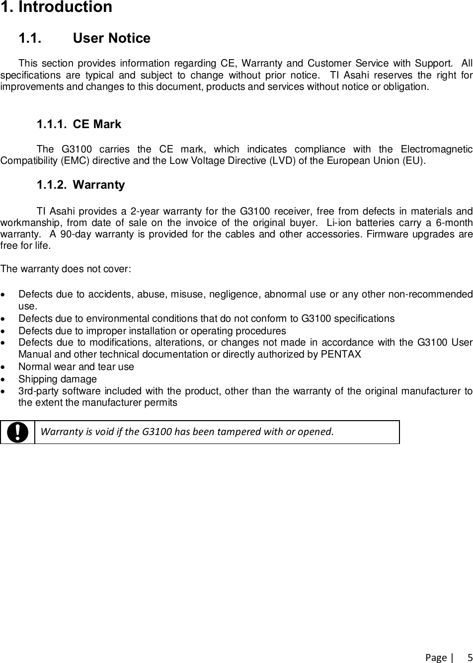 Page |   51. Introduction  1.1.  User Notice  This section provides information regarding CE, Warranty  and Customer Service with Support.  All specifications  are  typical  and  subject  to  change  without  prior  notice.    TI  Asahi  reserves  the  right  for improvements and changes to this document, products and services without notice or obligation.   1.1.1.  CE Mark  The  G3100  carries  the  CE  mark,  which  indicates  compliance  with  the  Electromagnetic Compatibility (EMC) directive and the Low Voltage Directive (LVD) of the European Union (EU).  1.1.2.  Warranty  TI Asahi provides a 2-year warranty for the G3100 receiver, free from defects in materials and workmanship, from date of  sale on  the  invoice  of the  original buyer.   Li-ion  batteries carry a  6-month warranty.  A 90-day warranty is provided for the cables and other accessories. Firmware upgrades are free for life.   The warranty does not cover:  ·  Defects due to accidents, abuse, misuse, negligence, abnormal use or any other non-recommended use. ·  Defects due to environmental conditions that do not conform to G3100 specifications  ·  Defects due to improper installation or operating procedures ·  Defects due to modifications, alterations, or changes not made in accordance with the G3100 User Manual and other technical documentation or directly authorized by PENTAX ·  Normal wear and tear use ·  Shipping damage ·  3rd-party software included with the product, other than the warranty of the original manufacturer to the extent the manufacturer permits    Warranty is void if the G3100 has been tampered with or opened. 