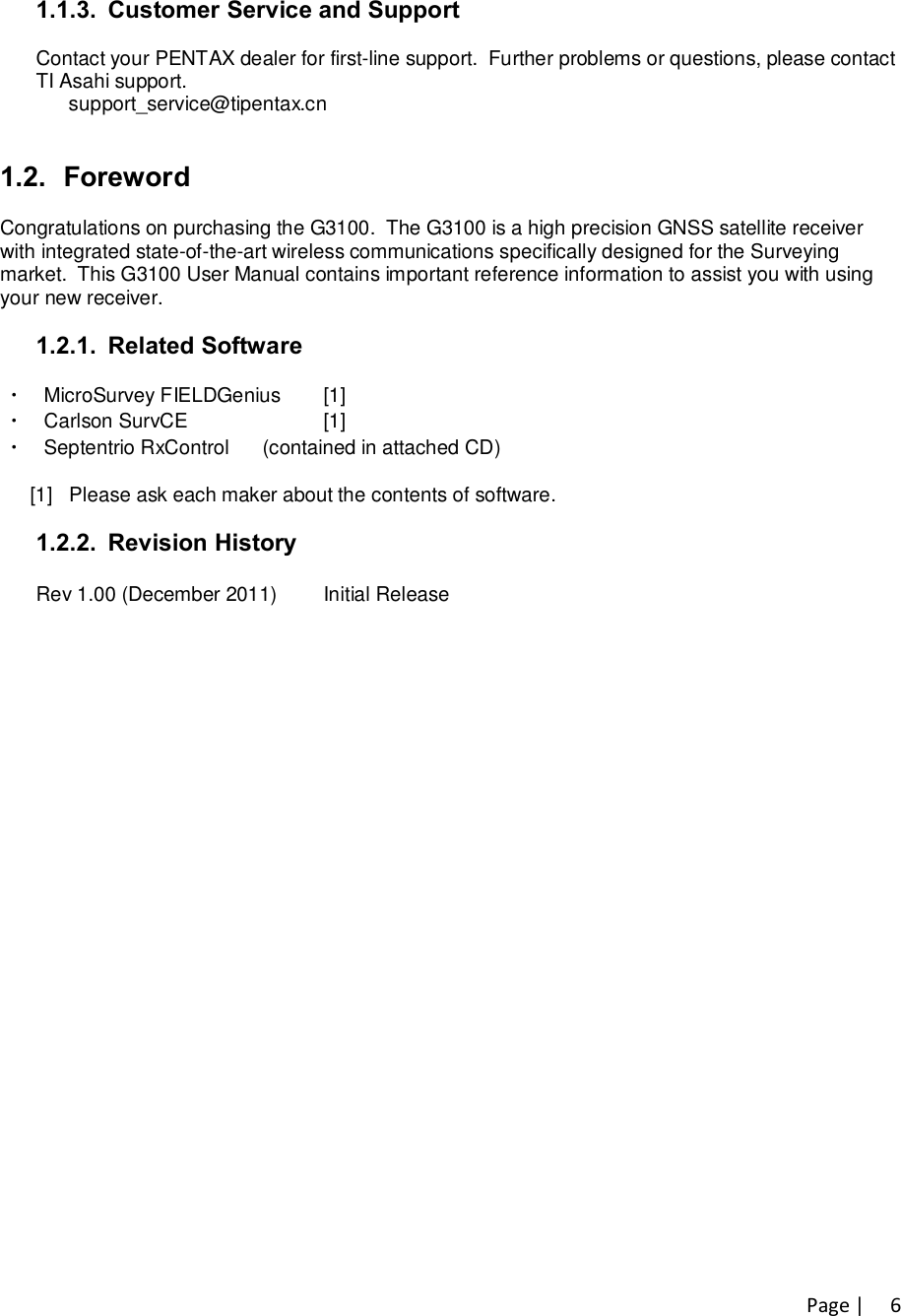 Page |   61.1.3.  Customer Service and Support  Contact your PENTAX dealer for first-line support.  Further problems or questions, please contact  TI Asahi support.       support_service@tipentax.cn        1.2.  Foreword  Congratulations on purchasing the G3100.  The G3100 is a high precision GNSS satellite receiver  with integrated state-of-the-art wireless communications specifically designed for the Surveying  market.  This G3100 User Manual contains important reference information to assist you with using  your new receiver.  1.2.1.  Related Software    ・ MicroSurvey FIELDGenius   [1]   ・ Carlson SurvCE        [1]   ・ Septentrio RxControl      (contained in attached CD)              [1]   Please ask each maker about the contents of software.  1.2.2.  Revision History  Rev 1.00 (December 2011)  Initial Release 