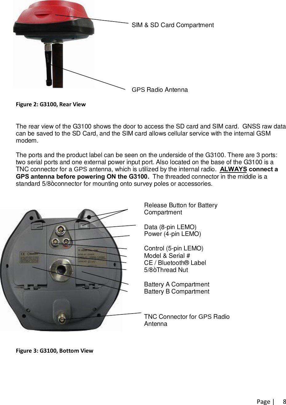 Page |   8        SIM &amp; SD Card Compartment         GPS Radio Antenna      Figure 2: G3100, Rear View  The rear view of the G3100 shows the door to access the SD card and SIM card.  GNSS raw data  can be saved to the SD Card, and the SIM card allows cellular service with the internal GSM  modem.  The ports and the product label can be seen on the underside of the G3100. There are 3 ports:  two serial ports and one external power input port. Also located on the base of the G3100 is a  TNC connector for a GPS antenna, which is utilized by the internal radio.  ALWAYS connect a  GPS antenna before powering ON the G3100.  The threaded connector in the middle is a  standard 5/8” connector for mounting onto survey poles or accessories.       Release Button for Battery Compartment  Data (8-pin LEMO) Power (4-pin LEMO)  Control (5-pin LEMO) Model &amp; Serial # CE / Bluetooth® Label 5/8” Thread Nut  Battery A Compartment Battery B Compartment   TNC Connector for GPS Radio Antenna  Figure 3: G3100, Bottom View   