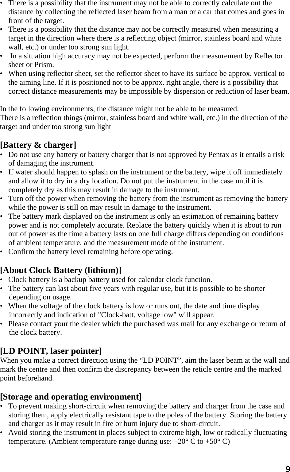 9 •   There is a possibility that the instrument may not be able to correctly calculate out the distance by collecting the reflected laser beam from a man or a car that comes and goes in front of the target.  •   There is a possibility that the distance may not be correctly measured when measuring a target in the direction where there is a reflecting object (mirror, stainless board and white wall, etc.) or under too strong sun light.  •    In a situation high accuracy may not be expected, perform the measurement by Reflector sheet or Prism.  •   When using reflector sheet, set the reflector sheet to have its surface be approx. vertical to the aiming line. If it is positioned not to be approx. right angle, there is a possibility that correct distance measurements may be impossible by dispersion or reduction of laser beam.   In the following environments, the distance might not be able to be measured.  There is a reflection things (mirror, stainless board and white wall, etc.) in the direction of the  target and under too strong sun light   [Battery &amp; charger]  •   Do not use any battery or battery charger that is not approved by Pentax as it entails a risk of damaging the instrument.  •   If water should happen to splash on the instrument or the battery, wipe it off immediately and allow it to dry in a dry location. Do not put the instrument in the case until it is completely dry as this may result in damage to the instrument.  •   Turn off the power when removing the battery from the instrument as removing the battery while the power is still on may result in damage to the instrument.  •   The battery mark displayed on the instrument is only an estimation of remaining battery power and is not completely accurate. Replace the battery quickly when it is about to run out of power as the time a battery lasts on one full charge differs depending on conditions of ambient temperature, and the measurement mode of the instrument.  •   Confirm the battery level remaining before operating.   [About Clock Battery (lithium)] •   Clock battery is a backup battery used for calendar clock function. •   The battery can last about five years with regular use, but it is possible to be shorter depending on usage. •   When the voltage of the clock battery is low or runs out, the date and time display incorrectly and indication of &quot;Clock-batt. voltage low&quot; will appear. •   Please contact your the dealer which the purchased was mail for any exchange or return of the clock battery.  [LD POINT, laser pointer]  When you make a correct direction using the “LD POINT”, aim the laser beam at the wall and mark the centre and then confirm the discrepancy between the reticle centre and the marked point beforehand.   [Storage and operating environment]  •   To prevent making short-circuit when removing the battery and charger from the case and storing them, apply electrically resistant tape to the poles of the battery. Storing the battery and charger as it may result in fire or burn injury due to short-circuit.  •   Avoid storing the instrument in places subject to extreme high, low or radically fluctuating temperature. (Ambient temperature range during use: –20° C to +50° C)  