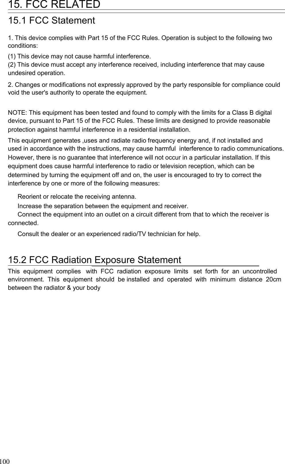   15. FCC RELATED 15.1 FCC Statement  1. This device complies with Part 15 of the FCC Rules. Operation is subject to the following two conditions: (1) This device may not cause harmful interference. (2) This device must accept any interference received, including interference that may cause undesired operation. 2. Changes or modifications not expressly approved by the party responsible for compliance could void the user&apos;s authority to operate the equipment. NOTE: This equipment has been tested and found to comply with the limits for a Class B digital device, pursuant to Part 15 of the FCC Rules. These limits are designed to provide reasonable protection against harmful interference in a residential installation. This equipment generates ,uses and radiate radio frequency energy and, if not installed and used in accordance with the instructions, may cause harmful  interference to radio communications. However, there is no guarantee that interference will not occur in a particular installation. If this equipment does cause harmful interference to radio or television reception, which can be determined by turning the equipment off and on, the user is encouraged to try to correct the interference by one or more of the following measures: Reorient or relocate the receiving antenna. Increase the separation between the equipment and receiver. Connect the equipment into an outlet on a circuit different from that to which the receiver is connected. Consult the dealer or an experienced radio/TV technician for help. 15.2 FCC Radiation Exposure Statement  This  equipment  complies   with  FCC  radiation  exposure  limits   set  forth  for  an  uncontrolled environment.  This  equipment  should  be installed  and  operated  with  minimum  distance  20cm between the radiator &amp; your body 100 