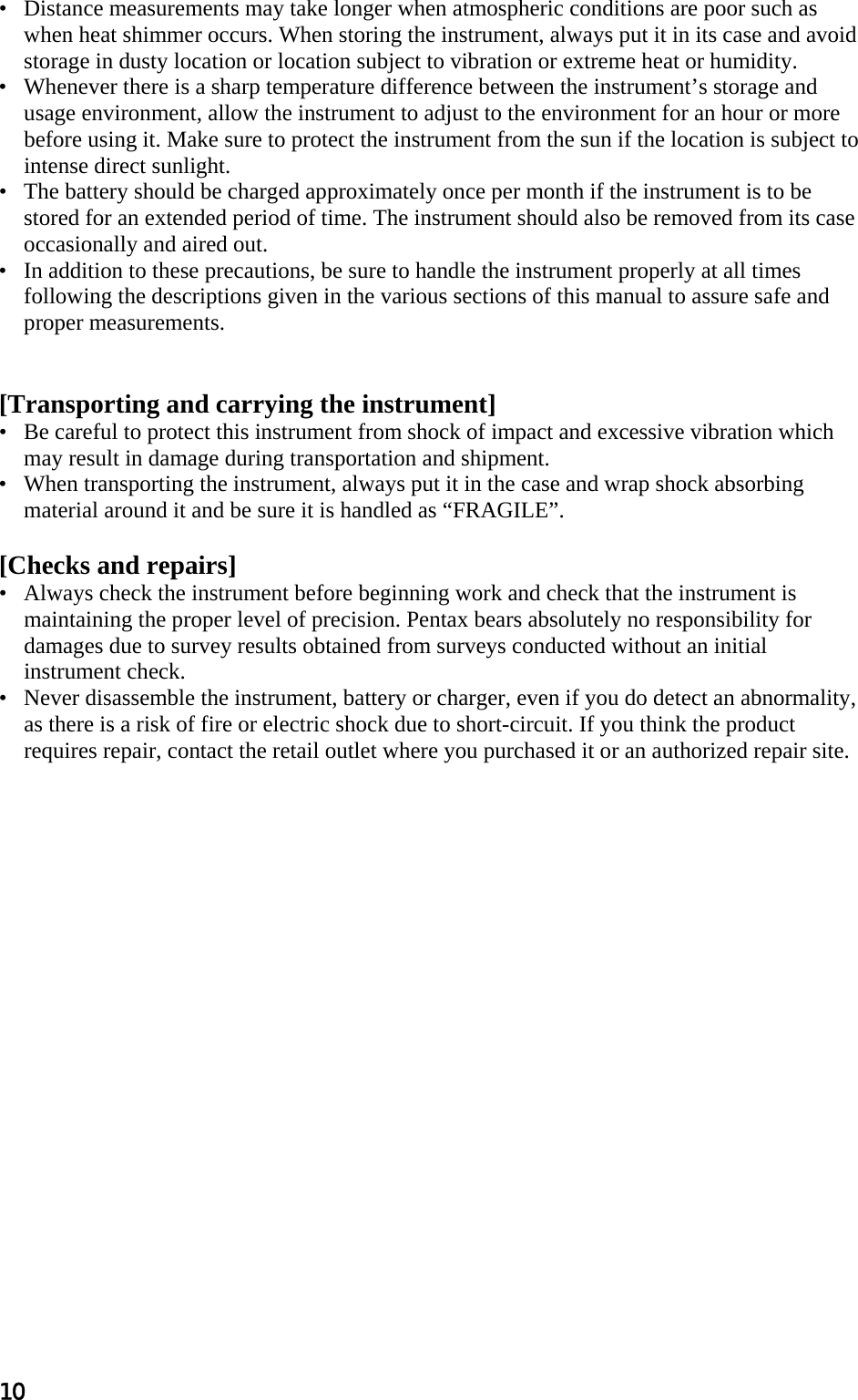 10 •   Distance measurements may take longer when atmospheric conditions are poor such as when heat shimmer occurs. When storing the instrument, always put it in its case and avoid storage in dusty location or location subject to vibration or extreme heat or humidity.  •   Whenever there is a sharp temperature difference between the instrument’s storage and usage environment, allow the instrument to adjust to the environment for an hour or more before using it. Make sure to protect the instrument from the sun if the location is subject to intense direct sunlight.  •   The battery should be charged approximately once per month if the instrument is to be stored for an extended period of time. The instrument should also be removed from its case occasionally and aired out.  •   In addition to these precautions, be sure to handle the instrument properly at all times following the descriptions given in the various sections of this manual to assure safe and proper measurements.    [Transporting and carrying the instrument]  •   Be careful to protect this instrument from shock of impact and excessive vibration which may result in damage during transportation and shipment.  •   When transporting the instrument, always put it in the case and wrap shock absorbing material around it and be sure it is handled as “FRAGILE”.   [Checks and repairs]  •   Always check the instrument before beginning work and check that the instrument is maintaining the proper level of precision. Pentax bears absolutely no responsibility for damages due to survey results obtained from surveys conducted without an initial instrument check.  •   Never disassemble the instrument, battery or charger, even if you do detect an abnormality, as there is a risk of fire or electric shock due to short-circuit. If you think the product requires repair, contact the retail outlet where you purchased it or an authorized repair site.    