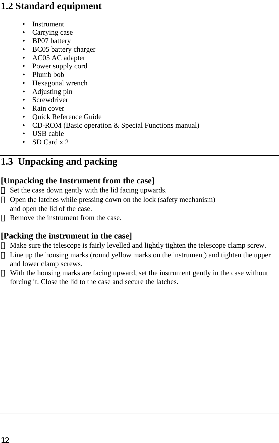 12  1.2 Standard equipment   •    Instrument  •    Carrying case  •    BP07 battery  •    BC05 battery charger  •    AC05 AC adapter  •    Power supply cord •    Plumb bob  •    Hexagonal wrench  •    Adjusting pin •    Screwdriver •    Rain cover  •    Quick Reference Guide  •    CD-ROM (Basic operation &amp; Special Functions manual)  •    USB cable  •    SD Card x 2   1.3  Unpacking and packing   [Unpacking the Instrument from the case]  ① Set the case down gently with the lid facing upwards.  ② Open the latches while pressing down on the lock (safety mechanism)   and open the lid of the case.  ③ Remove the instrument from the case.   [Packing the instrument in the case]  ① Make sure the telescope is fairly levelled and lightly tighten the telescope clamp screw.  ② Line up the housing marks (round yellow marks on the instrument) and tighten the upper and lower clamp screws.  ③ With the housing marks are facing upward, set the instrument gently in the case without forcing it. Close the lid to the case and secure the latches.                 