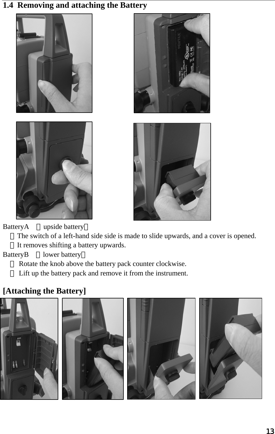 13  1.4  Removing and attaching the Battery                        BatteryA （upside battery）  ①The switch of a left-hand side side is made to slide upwards, and a cover is opened.  ②It removes shifting a battery upwards. BatteryB （lower battery） ① Rotate the knob above the battery pack counter clockwise.  ② Lift up the battery pack and remove it from the instrument.  [Attaching the Battery]               