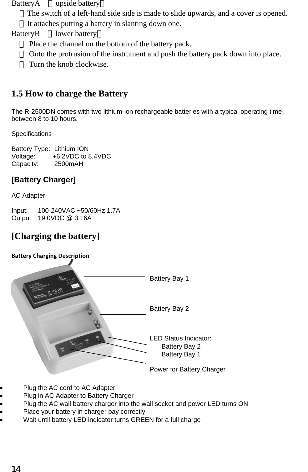 14  BatteryA （upside battery）  ①The switch of a left-hand side side is made to slide upwards, and a cover is opened.  ②It attaches putting a battery in slanting down one. BatteryB （lower battery） ① Place the channel on the bottom of the battery pack.  ② Onto the protrusion of the instrument and push the battery pack down into place.  ③ Turn the knob clockwise.    1.5 How to charge the Battery   The R-2500DN comes with two lithium-ion rechargeable batteries with a typical operating time between 8 to 10 hours.  Specifications  Battery Type:  Lithium ION Voltage:   +6.2VDC to 8.4VDC Capacity:  2500mAH  [Battery Charger]  AC Adapter  Input:  100-240VAC ~50/60Hz 1.7A Output:   19.0VDC @ 3.16A  [Charging the battery]   BatteryChargingDescription     Battery Bay 1    Battery Bay 2    LED Status Indicator: Battery Bay 2 Battery Bay 1  Power for Battery Charger  •  Plug the AC cord to AC Adapter •  Plug in AC Adapter to Battery Charger •  Plug the AC wall battery charger into the wall socket and power LED turns ON  •  Place your battery in charger bay correctly •  Wait until battery LED indicator turns GREEN for a full charge   