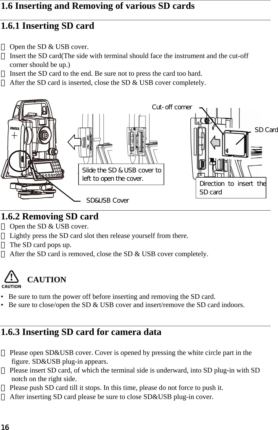 16  1.6 Inserting and Removing of various SD cards  1.6.1 Inserting SD card  ① Open the SD &amp; USB cover. ② Insert the SD card(The side with terminal should face the instrument and the cut-off      corner should be up.) ③ Insert the SD card to the end. Be sure not to press the card too hard. ④ After the SD card is inserted, close the SD &amp; USB cover completely.                                                          1.6.2 Removing SD card ① Open the SD &amp; USB cover. ② Lightly press the SD card slot then release yourself from there. ③ The SD card pops up. ④ After the SD card is removed, close the SD &amp; USB cover completely.   CAUTION   •   Be sure to turn the power off before inserting and removing the SD card. •   Be sure to close/open the SD &amp; USB cover and insert/remove the SD card indoors.   1.6.3 Inserting SD card for camera data  ① Please open SD&amp;USB cover. Cover is opened by pressing the white circle part in the figure. SD&amp;USB plug-in appears. ② Please insert SD card, of which the terminal side is underward, into SD plug-in with SD notch on the right side. ③ Please push SD card till it stops. In this time, please do not force to push it. ④ After inserting SD card please be sure to close SD&amp;USB plug-in cover.  SD&amp;USB Cover Direction  to  insert  the SD card SD Card Cut-off cornerSlide the SD &amp; USB cover to left to open the cover. 