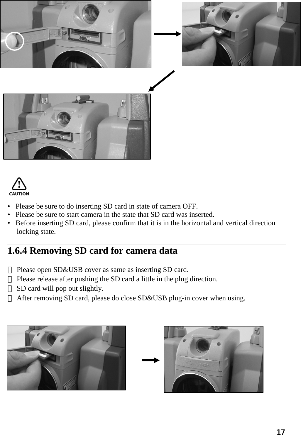 17                                                      •   Please be sure to do inserting SD card in state of camera OFF. •   Please be sure to start camera in the state that SD card was inserted. •   Before inserting SD card, please confirm that it is in the horizontal and vertical direction  locking state.   1.6.4 Removing SD card for camera data  ① Please open SD&amp;USB cover as same as inserting SD card. ② Please release after pushing the SD card a little in the plug direction. ③ SD card will pop out slightly. ④ After removing SD card, please do close SD&amp;USB plug-in cover when using.                 