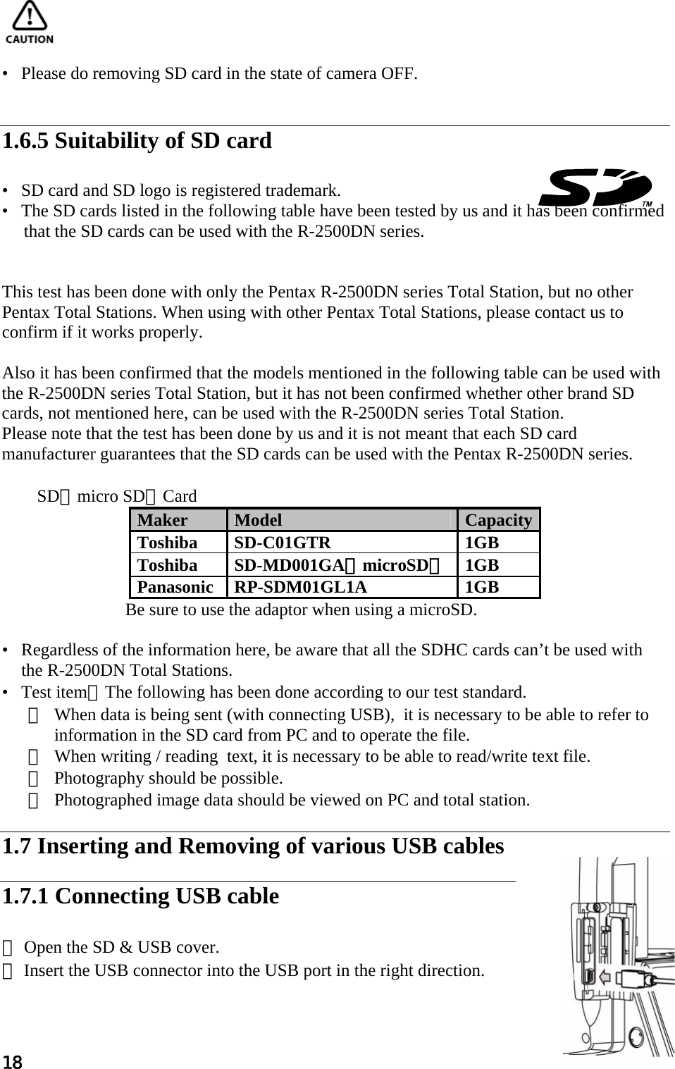 18     •   Please do removing SD card in the state of camera OFF.   1.6.5 Suitability of SD card  •   SD card and SD logo is registered trademark. •   The SD cards listed in the following table have been tested by us and it has been confirmed        that the SD cards can be used with the R-2500DN series.   This test has been done with only the Pentax R-2500DN series Total Station, but no other  Pentax Total Stations. When using with other Pentax Total Stations, please contact us to  confirm if it works properly.   Also it has been confirmed that the models mentioned in the following table can be used with the R-2500DN series Total Station, but it has not been confirmed whether other brand SD cards, not mentioned here, can be used with the R-2500DN series Total Station. Please note that the test has been done by us and it is not meant that each SD card manufacturer guarantees that the SD cards can be used with the Pentax R-2500DN series.    SD（micro SD）Card Maker  Model  Capacity Toshiba SD-C01GTR  1GB Toshiba SD-MD001GA（microSD）1GB Panasonic RP-SDM01GL1A  1GB Be sure to use the adaptor when using a microSD.     •   Regardless of the information here, be aware that all the SDHC cards can’t be used with the R-2500DN Total Stations. •   Test item：The following has been done according to our test standard.  ① When data is being sent (with connecting USB),  it is necessary to be able to refer to  information in the SD card from PC and to operate the file. ② When writing / reading  text, it is necessary to be able to read/write text file.  ③ Photography should be possible. ④ Photographed image data should be viewed on PC and total station.  1.7 Inserting and Removing of various USB cables  1.7.1 Connecting USB cable  ① Open the SD &amp; USB cover. ② Insert the USB connector into the USB port in the right direction. 