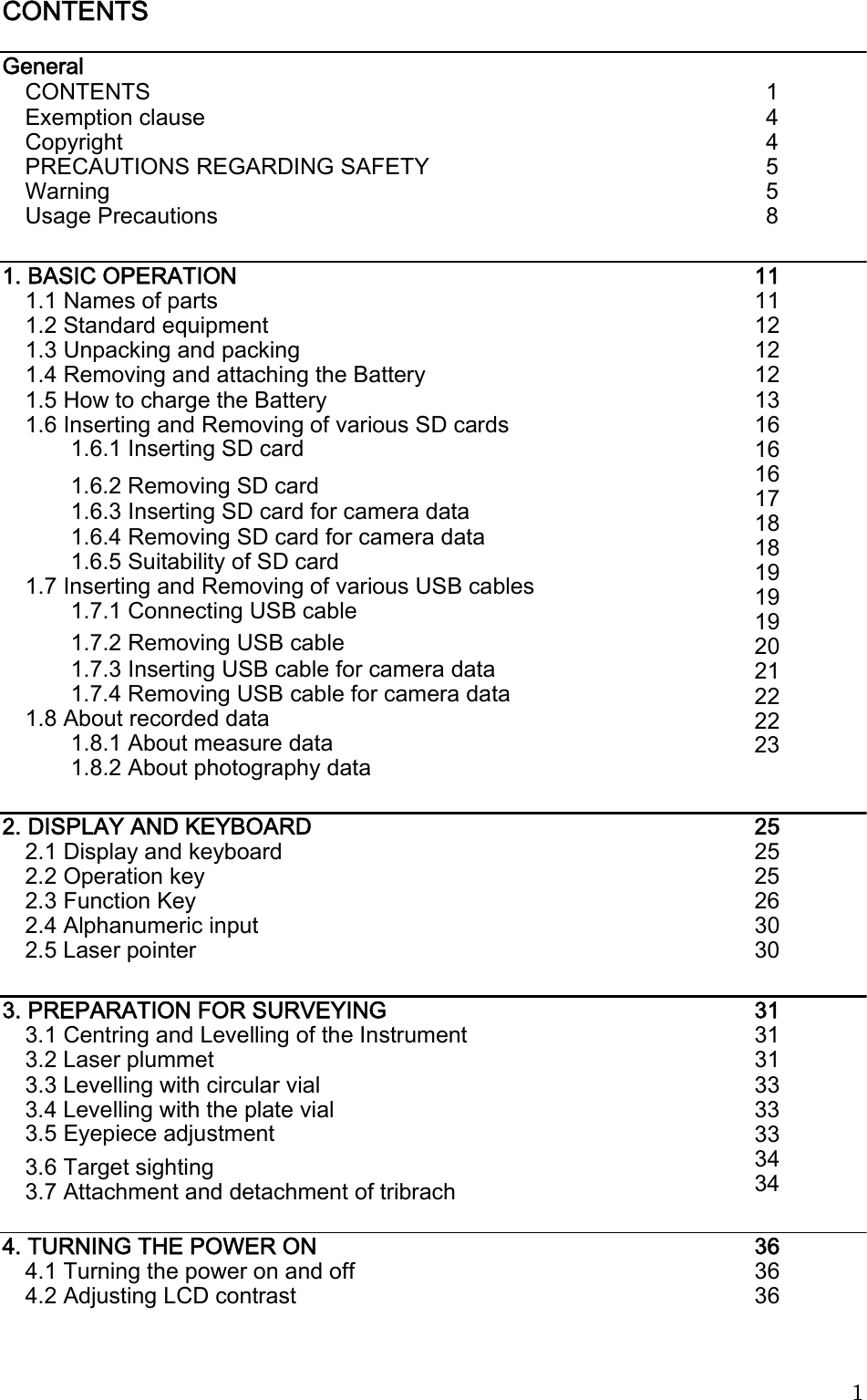  CONTENTS   General CONTENTS Exemption clause Copyright PRECAUTIONS REGARDING SAFETY Warning Usage Precautions 1 4 4 5 5 8 1. BASIC OPERATION 1.1 Names of parts 1.2 Standard equipment 1.3 Unpacking and packing 1.4 Removing and attaching the Battery 1.5 How to charge the Battery 1.6 Inserting and Removing of various SD cards 1.6.1 Inserting SD card 11 11 12 12 12 13 16 16 16 17 18 18 19 19 19 20 21 22 22 23 1.6.2 Removing SD card 1.6.3 Inserting SD card for camera data 1.6.4 Removing SD card for camera data 1.6.5 Suitability of SD card 1.7 Inserting and Removing of various USB cables 1.7.1 Connecting USB cable 1.7.2 Removing USB cable 1.7.3 Inserting USB cable for camera data 1.7.4 Removing USB cable for camera data 1.8 About recorded data 1.8.1 About measure data 1.8.2 About photography data 2. DISPLAY AND KEYBOARD 2.1 Display and keyboard 2.2 Operation key 2.3 Function Key 2.4 Alphanumeric input 2.5 Laser pointer 25 25 25 26 30 30 3. PREPARATION FOR SURVEYING 3.1 Centring and Levelling of the Instrument 3.2 Laser plummet 3.3 Levelling with circular vial 3.4 Levelling with the plate vial 3.5 Eyepiece adjustment 31 31 31 33 33 33 34 34 3.6 Target sighting 3.7 Attachment and detachment of tribrach 4. TURNING THE POWER ON 4.1 Turning the power on and off 4.2 Adjusting LCD contrast 36 36 36 1 