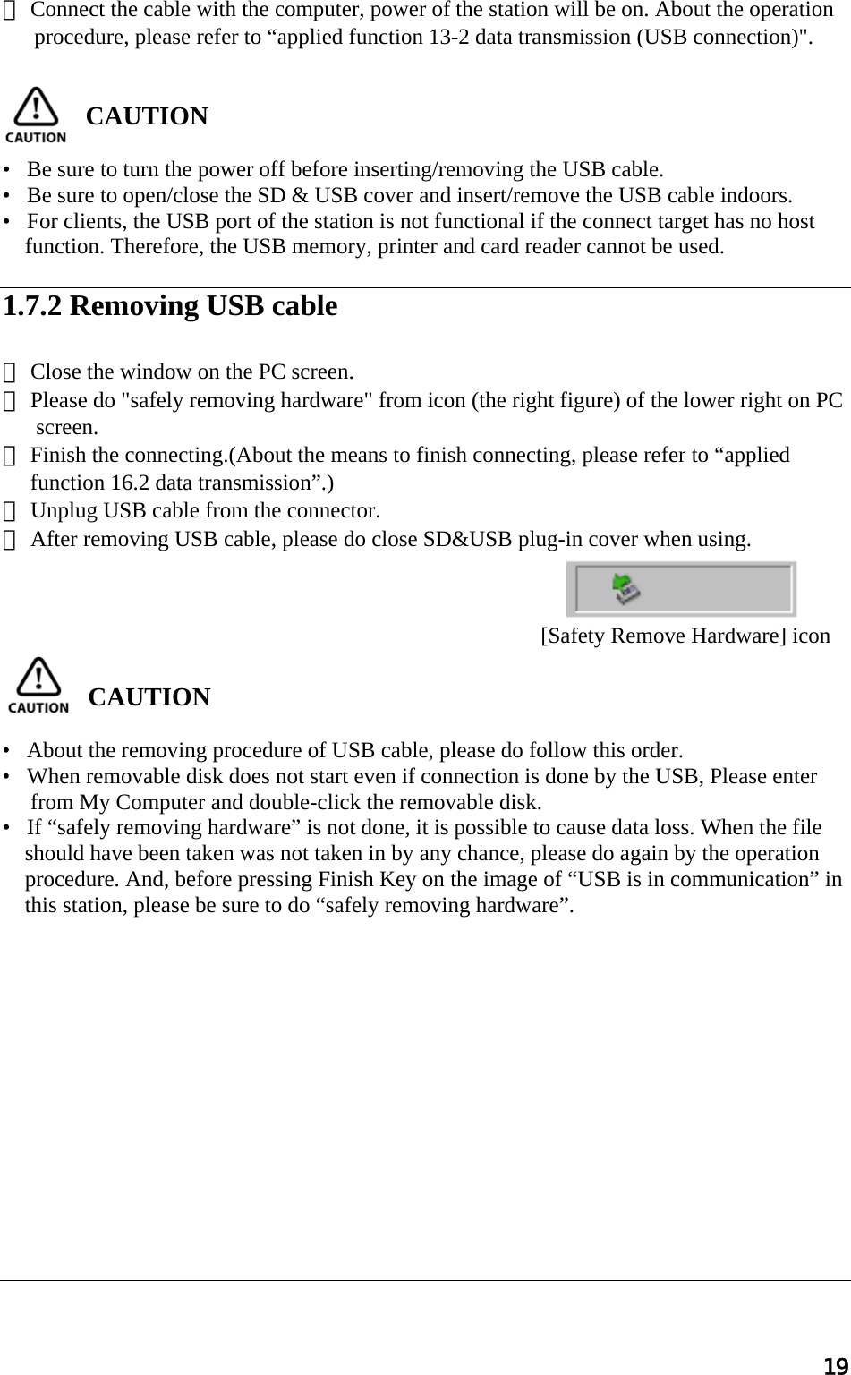 19 ③ Connect the cable with the computer, power of the station will be on. About the operation procedure, please refer to “applied function 13-2 data transmission (USB connection)&quot;.   CAUTION   •   Be sure to turn the power off before inserting/removing the USB cable. •   Be sure to open/close the SD &amp; USB cover and insert/remove the USB cable indoors. •   For clients, the USB port of the station is not functional if the connect target has no host function. Therefore, the USB memory, printer and card reader cannot be used.  1.7.2 Removing USB cable  ① Close the window on the PC screen. ② Please do &quot;safely removing hardware&quot; from icon (the right figure) of the lower right on PC screen. ③ Finish the connecting.(About the means to finish connecting, please refer to “applied      function 16.2 data transmission”.) ④ Unplug USB cable from the connector. ⑤ After removing USB cable, please do close SD&amp;USB plug-in cover when using.      CAUTION   •   About the removing procedure of USB cable, please do follow this order. •   When removable disk does not start even if connection is done by the USB, Please enter  from My Computer and double-click the removable disk. •   If “safely removing hardware” is not done, it is possible to cause data loss. When the file    should have been taken was not taken in by any chance, please do again by the operation procedure. And, before pressing Finish Key on the image of “USB is in communication” in this station, please be sure to do “safely removing hardware”.               [Safety Remove Hardware] icon 