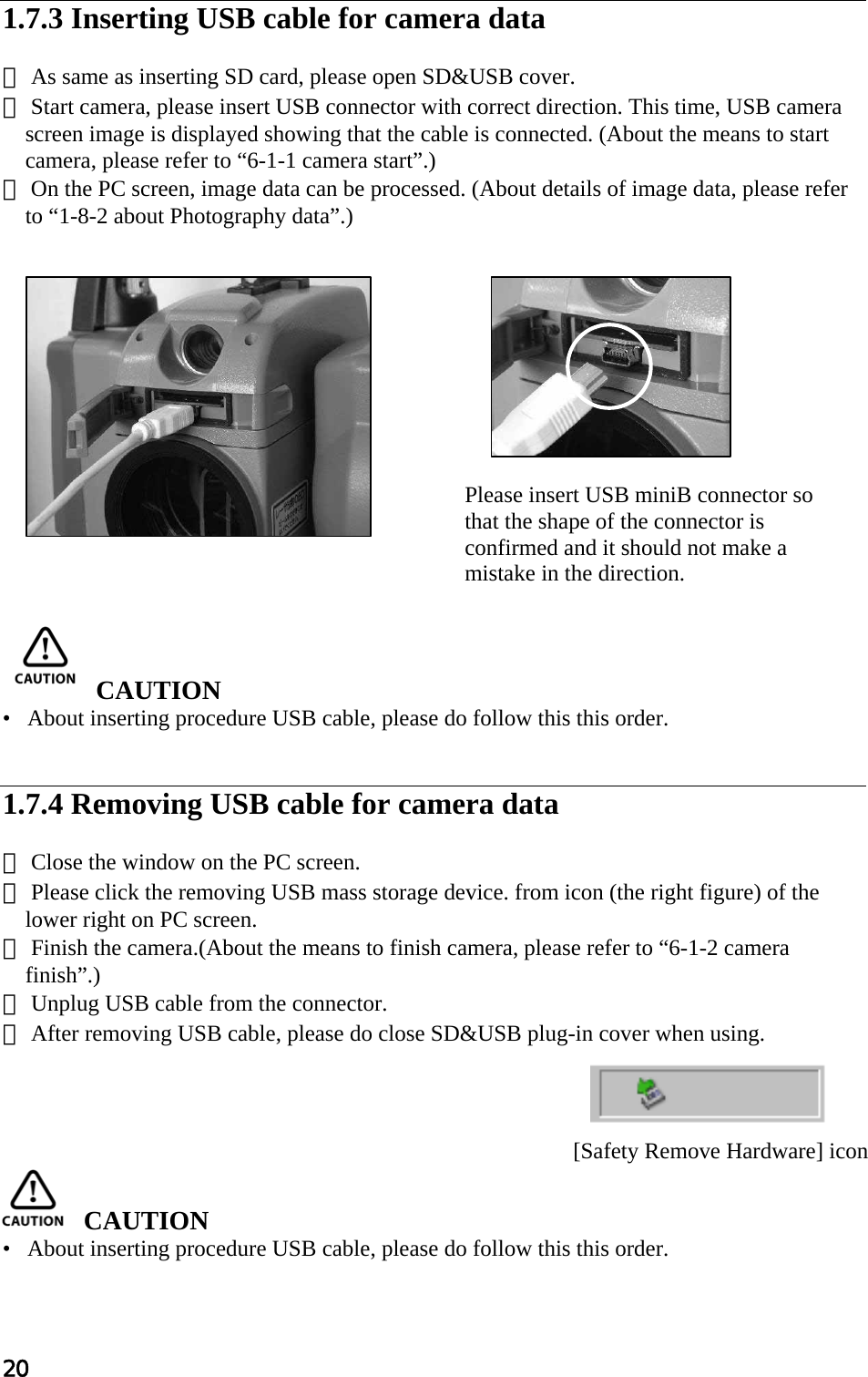 20  1.7.3 Inserting USB cable for camera data  ① As same as inserting SD card, please open SD&amp;USB cover. ② Start camera, please insert USB connector with correct direction. This time, USB camera screen image is displayed showing that the cable is connected. (About the means to start camera, please refer to “6-1-1 camera start”.) ③ On the PC screen, image data can be processed. (About details of image data, please refer to “1-8-2 about Photography data”.)                  CAUTION  •   About inserting procedure USB cable, please do follow this this order.   1.7.4 Removing USB cable for camera data  ① Close the window on the PC screen. ② Please click the removing USB mass storage device. from icon (the right figure) of the lower right on PC screen. ③ Finish the camera.(About the means to finish camera, please refer to “6-1-2 camera finish”.) ④ Unplug USB cable from the connector. ⑤ After removing USB cable, please do close SD&amp;USB plug-in cover when using.       CAUTION  •   About inserting procedure USB cable, please do follow this this order.  Please insert USB miniB connector so that the shape of the connector is confirmed and it should not make a mistake in the direction. [Safety Remove Hardware] icon 