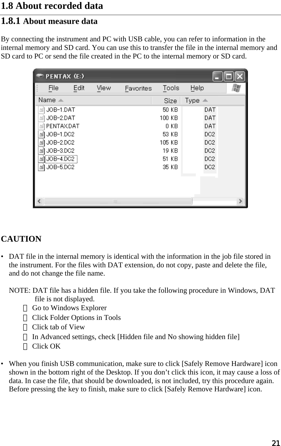 21  1.8 About recorded data  1.8.1 About measure data  By connecting the instrument and PC with USB cable, you can refer to information in the internal memory and SD card. You can use this to transfer the file in the internal memory and  SD card to PC or send the file created in the PC to the internal memory or SD card.      CAUTION   •   DAT file in the internal memory is identical with the information in the job file stored in the instrument. For the files with DAT extension, do not copy, paste and delete the file,  and do not change the file name.    NOTE: DAT file has a hidden file. If you take the following procedure in Windows, DAT file is not displayed. ① Go to Windows Explorer ② Click Folder Options in Tools ③ Click tab of View ④ In Advanced settings, check [Hidden file and No showing hidden file] ⑤ Click OK  •   When you finish USB communication, make sure to click [Safely Remove Hardware] icon shown in the bottom right of the Desktop. If you don’t click this icon, it may cause a loss of data. In case the file, that should be downloaded, is not included, try this procedure again. Before pressing the key to finish, make sure to click [Safely Remove Hardware] icon.     