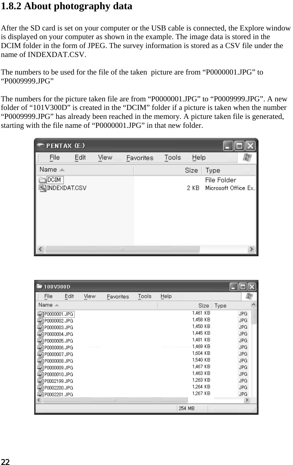 22  1.8.2 About photography data  After the SD card is set on your computer or the USB cable is connected, the Explore window is displayed on your computer as shown in the example. The image data is stored in the DCIM folder in the form of JPEG. The survey information is stored as a CSV file under the name of INDEXDAT.CSV.  The numbers to be used for the file of the taken  picture are from “P0000001.JPG” to “P0009999.JPG”  The numbers for the picture taken file are from “P0000001.JPG” to “P0009999.JPG”. A new folder of “101V300D” is created in the “DCIM” folder if a picture is taken when the number “P0009999.JPG” has already been reached in the memory. A picture taken file is generated, starting with the file name of “P0000001.JPG” in that new folder.                     