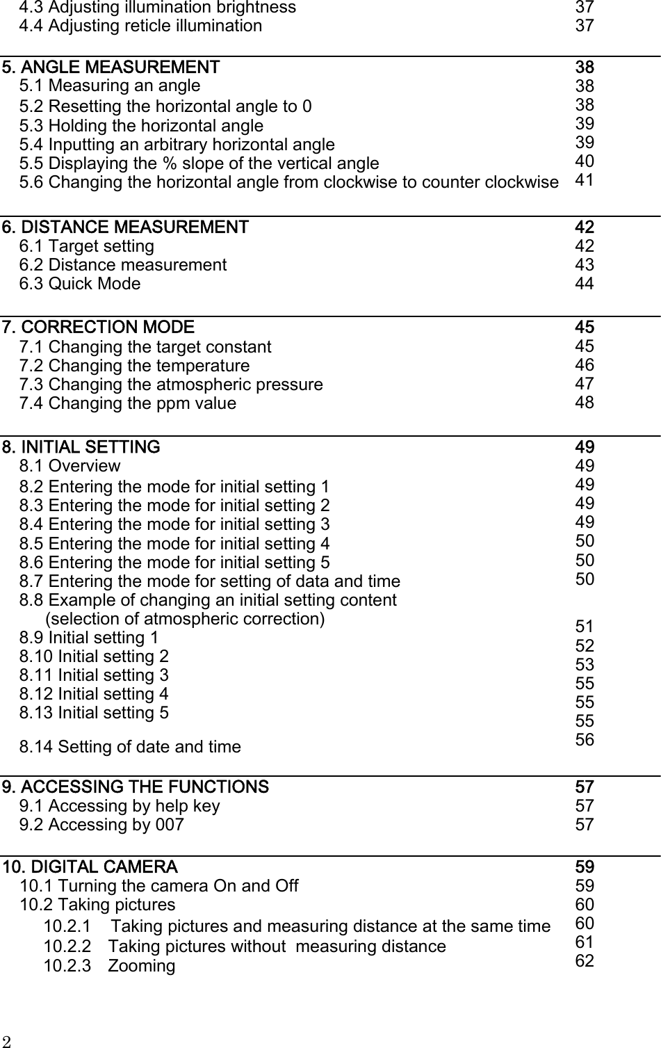  4.3 Adjusting illumination brightness 4.4 Adjusting reticle illumination 37 37 5. ANGLE MEASUREMENT 5.1 Measuring an angle 38 38 38 39 39 40 41 5.2 Resetting the horizontal angle to 0 5.3 Holding the horizontal angle 5.4 Inputting an arbitrary horizontal angle 5.5 Displaying the % slope of the vertical angle 5.6 Changing the horizontal angle from clockwise to counter clockwise 6. DISTANCE MEASUREMENT 6.1 Target setting 6.2 Distance measurement 6.3 Quick Mode 42 42 43 44 7. CORRECTION MODE 45 45 46 47 48 7.1 Changing the target constant 7.2 Changing the temperature 7.3 Changing the atmospheric pressure 7.4 Changing the ppm value 8. INITIAL SETTING 8.1 Overview 49 49 49 49 49 50 50 50 8.2 Entering the mode for initial setting 1 8.3 Entering the mode for initial setting 2 8.4 Entering the mode for initial setting 3 8.5 Entering the mode for initial setting 4 8.6 Entering the mode for initial setting 5 8.7 Entering the mode for setting of data and time 8.8 Example of changing an initial setting content (selection of atmospheric correction) 8.9 Initial setting 1 8.10 Initial setting 2 8.11 Initial setting 3 8.12 Initial setting 4 8.13 Initial setting 5 51 52 53 55 55 55 56 8.14 Setting of date and time 9. ACCESSING THE FUNCTIONS 9.1 Accessing by help key 9.2 Accessing by 007 57 57 57 10. DIGITAL CAMERA 10.1 Turning the camera On and Off 10.2 Taking pictures 59 59 60 60 61 62 10.2.1    Taking pictures and measuring distance at the same time 10.2.2 10.2.3 Taking pictures without  measuring distance Zooming 2 