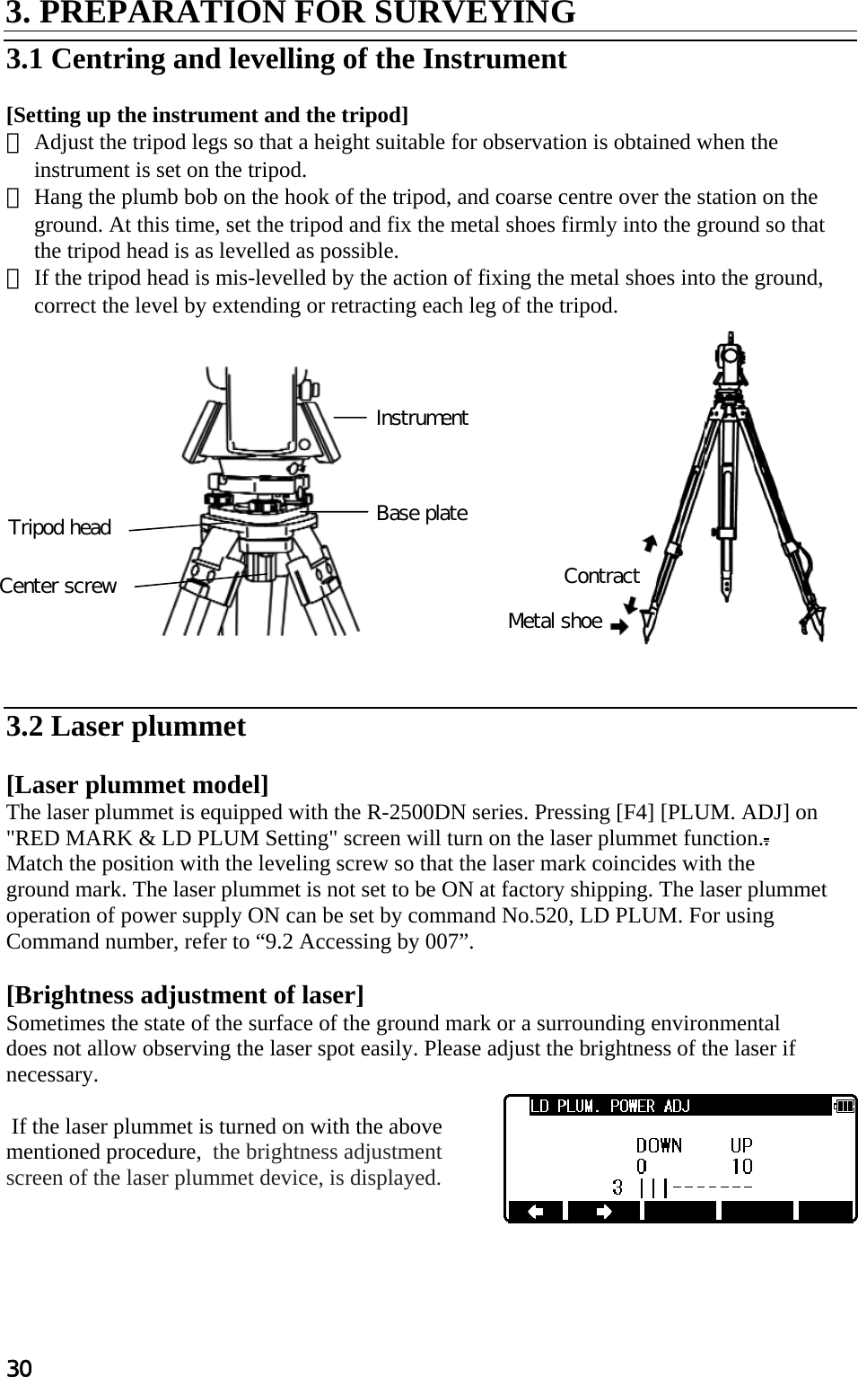 30 3. PREPARATION FOR SURVEYING   3.1 Centring and levelling of the Instrument   [Setting up the instrument and the tripod]  ① Adjust the tripod legs so that a height suitable for observation is obtained when the instrument is set on the tripod.  ② Hang the plumb bob on the hook of the tripod, and coarse centre over the station on the ground. At this time, set the tripod and fix the metal shoes firmly into the ground so that the tripod head is as levelled as possible.  ③ If the tripod head is mis-levelled by the action of fixing the metal shoes into the ground, correct the level by extending or retracting each leg of the tripod.                 3.2 Laser plummet   [Laser plummet model] The laser plummet is equipped with the R-2500DN series. Pressing [F4] [PLUM. ADJ] on &quot;RED MARK &amp; LD PLUM Setting&quot; screen will turn on the laser plummet function..  Match the position with the leveling screw so that the laser mark coincides with the  ground mark. The laser plummet is not set to be ON at factory shipping. The laser plummet operation of power supply ON can be set by command No.520, LD PLUM. For using Command number, refer to “9.2 Accessing by 007”.  [Brightness adjustment of laser] Sometimes the state of the surface of the ground mark or a surrounding environmental  does not allow observing the laser spot easily. Please adjust the brightness of the laser if necessary.    If the laser plummet is turned on with the above mentioned procedure,  the brightness adjustment screen of the laser plummet device, is displayed.      Contract Metal shoe Base plate Instrument Tripod head Center screw 