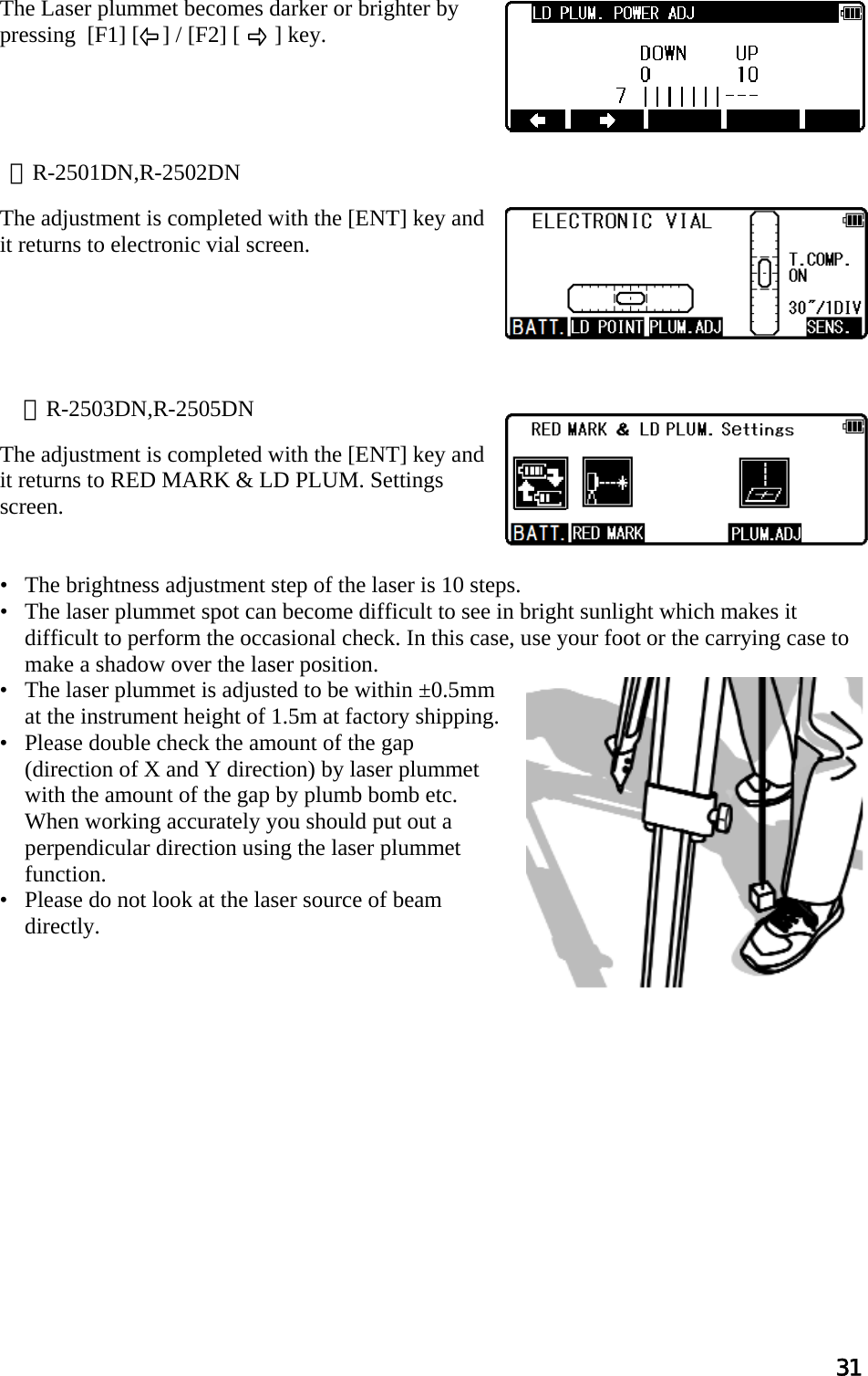 31  The Laser plummet becomes darker or brighter by pressing  [F1] [    ] / [F2] [      ] key.        The adjustment is completed with the [ENT] key and it returns to electronic vial screen.                                                                                                                            The adjustment is completed with the [ENT] key and it returns to RED MARK &amp; LD PLUM. Settings screen.    •   The brightness adjustment step of the laser is 10 steps. •   The laser plummet spot can become difficult to see in bright sunlight which makes it difficult to perform the occasional check. In this case, use your foot or the carrying case to make a shadow over the laser position. •   The laser plummet is adjusted to be within ±0.5mm at the instrument height of 1.5m at factory shipping. •   Please double check the amount of the gap (direction of X and Y direction) by laser plummet with the amount of the gap by plumb bomb etc. When working accurately you should put out a perpendicular direction using the laser plummet function. •   Please do not look at the laser source of beam directly.              ※R-2501DN,R-2502DN ※R-2503DN,R-2505DN 