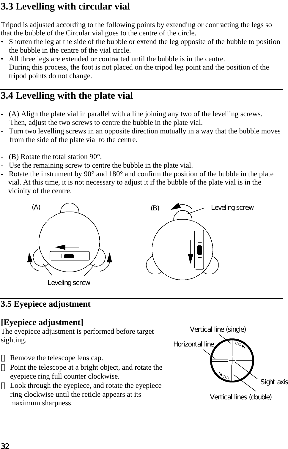 32  3.3 Levelling with circular vial   Tripod is adjusted according to the following points by extending or contracting the legs so  that the bubble of the Circular vial goes to the centre of the circle.  •   Shorten the leg at the side of the bubble or extend the leg opposite of the bubble to position the bubble in the centre of the vial circle.  •   All three legs are extended or contracted until the bubble is in the centre.  During this process, the foot is not placed on the tripod leg point and the position of the tripod points do not change.   3.4 Levelling with the plate vial   -   (A) Align the plate vial in parallel with a line joining any two of the levelling screws.  Then, adjust the two screws to centre the bubble in the plate vial.  -   Turn two levelling screws in an opposite direction mutually in a way that the bubble moves  from the side of the plate vial to the centre.   -   (B) Rotate the total station 90°.  -   Use the remaining screw to centre the bubble in the plate vial.  -   Rotate the instrument by 90° and 180° and confirm the position of the bubble in the plate vial. At this time, it is not necessary to adjust it if the bubble of the plate vial is in the vicinity of the centre.              3.5 Eyepiece adjustment   [Eyepiece adjustment]  The eyepiece adjustment is performed before target sighting.   ① Remove the telescope lens cap.  ② Point the telescope at a bright object, and rotate the eyepiece ring full counter clockwise.  ③ Look through the eyepiece, and rotate the eyepiece ring clockwise until the reticle appears at its maximum sharpness.   Leveling screw Leveling screw (A)  (B) Vertical lines (double) Vertical line (single) Horizontal line Sight axis 