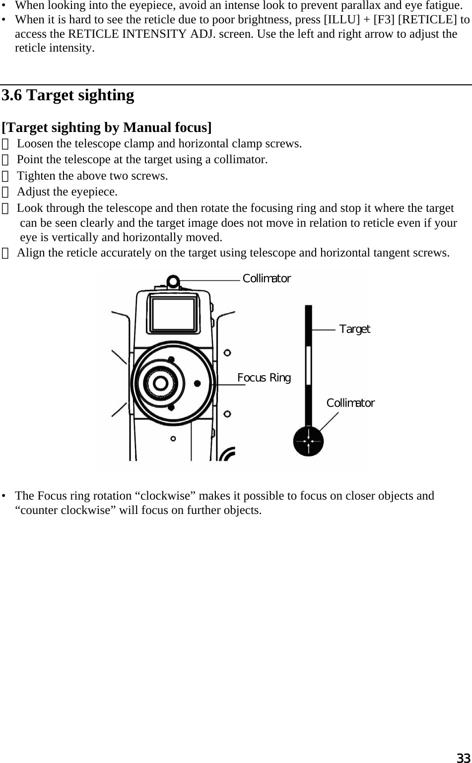 33 •   When looking into the eyepiece, avoid an intense look to prevent parallax and eye fatigue.  •   When it is hard to see the reticle due to poor brightness, press [ILLU] + [F3] [RETICLE] to access the RETICLE INTENSITY ADJ. screen. Use the left and right arrow to adjust the reticle intensity.    3.6 Target sighting   [Target sighting by Manual focus] ① Loosen the telescope clamp and horizontal clamp screws.  ② Point the telescope at the target using a collimator.  ③ Tighten the above two screws.  ④ Adjust the eyepiece.  ⑤ Look through the telescope and then rotate the focusing ring and stop it where the target can be seen clearly and the target image does not move in relation to reticle even if your eye is vertically and horizontally moved.  ⑥ Align the reticle accurately on the target using telescope and horizontal tangent screws.                  •   The Focus ring rotation “clockwise” makes it possible to focus on closer objects and “counter clockwise” will focus on further objects.               Collimator Target Collimator Focus Ring 