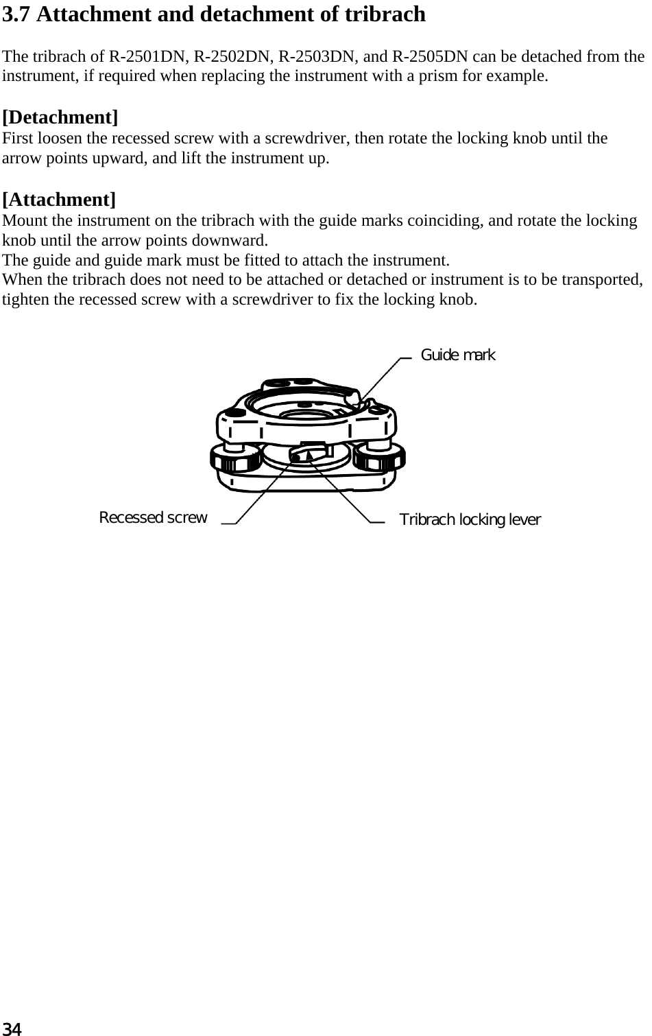 34  3.7 Attachment and detachment of tribrach   The tribrach of R-2501DN, R-2502DN, R-2503DN, and R-2505DN can be detached from the instrument, if required when replacing the instrument with a prism for example.  [Detachment]  First loosen the recessed screw with a screwdriver, then rotate the locking knob until the arrow points upward, and lift the instrument up.   [Attachment]  Mount the instrument on the tribrach with the guide marks coinciding, and rotate the locking knob until the arrow points downward.  The guide and guide mark must be fitted to attach the instrument.  When the tribrach does not need to be attached or detached or instrument is to be transported, tighten the recessed screw with a screwdriver to fix the locking knob.              Guide mark Tribrach locking lever Recessed screw 