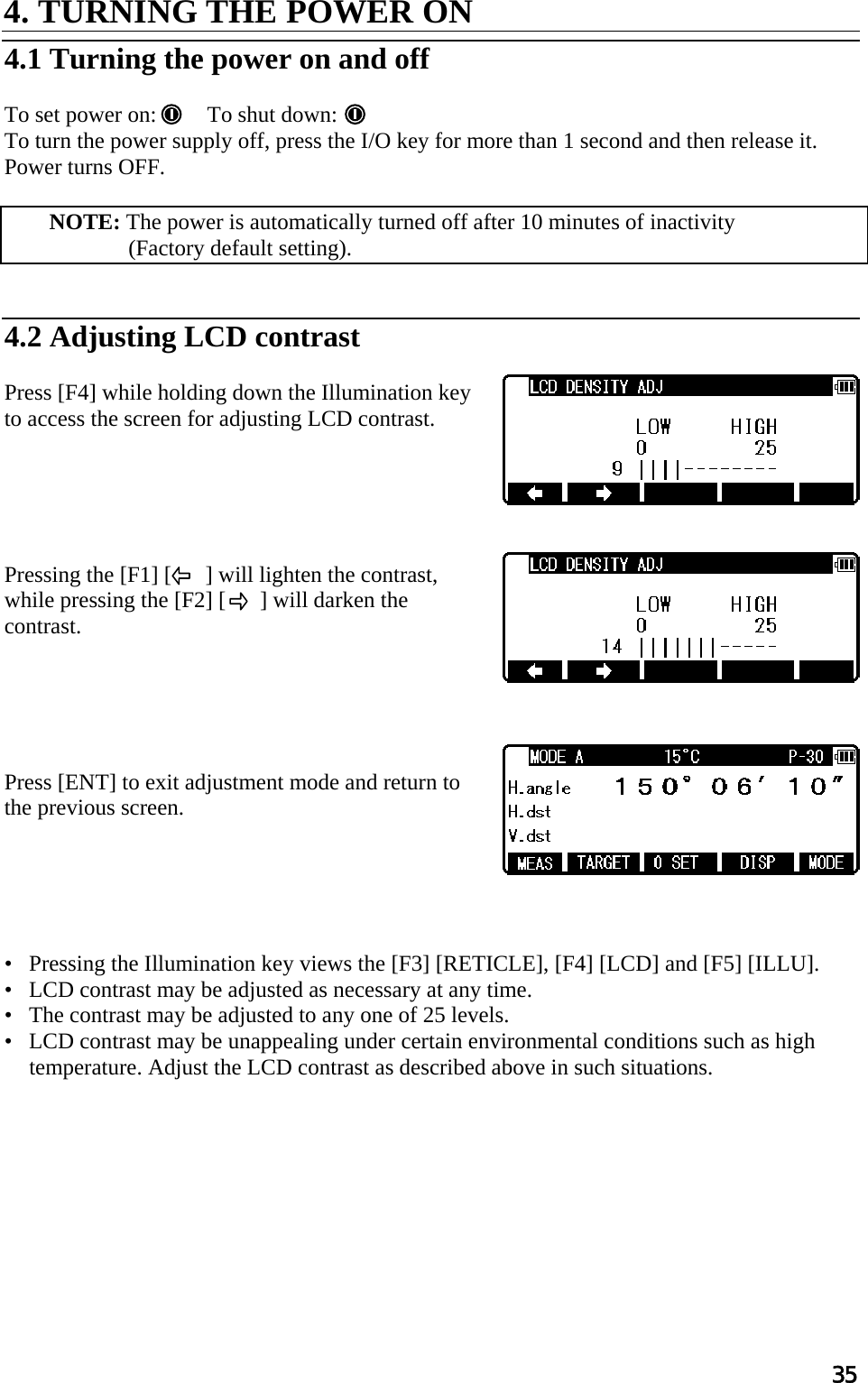 35 4. TURNING THE POWER ON   4.1 Turning the power on and off   To set power on:   To shut down:  To turn the power supply off, press the I/O key for more than 1 second and then release it.  Power turns OFF.   NOTE: The power is automatically turned off after 10 minutes of inactivity  (Factory default setting).    4.2 Adjusting LCD contrast   Press [F4] while holding down the Illumination key to access the screen for adjusting LCD contrast.       Pressing the [F1] [      ] will lighten the contrast, while pressing the [F2] [      ] will darken the contrast.       Press [ENT] to exit adjustment mode and return to the previous screen.       •   Pressing the Illumination key views the [F3] [RETICLE], [F4] [LCD] and [F5] [ILLU].  •   LCD contrast may be adjusted as necessary at any time.  •   The contrast may be adjusted to any one of 25 levels.  •   LCD contrast may be unappealing under certain environmental conditions such as high temperature. Adjust the LCD contrast as described above in such situations.    