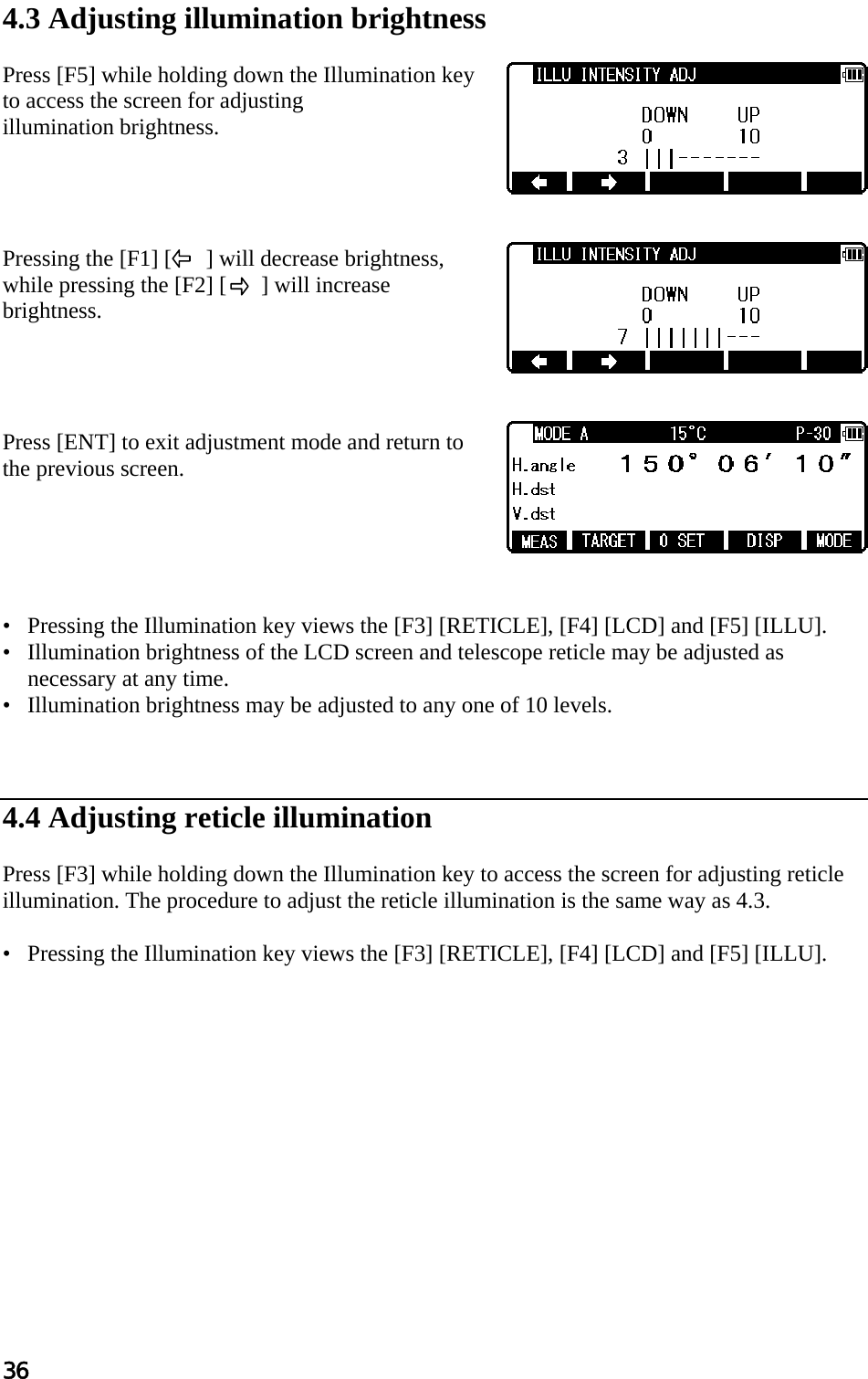 36  4.3 Adjusting illumination brightness   Press [F5] while holding down the Illumination key to access the screen for adjusting  illumination brightness.      Pressing the [F1] [      ] will decrease brightness, while pressing the [F2] [      ] will increase brightness.     Press [ENT] to exit adjustment mode and return to the previous screen.       •   Pressing the Illumination key views the [F3] [RETICLE], [F4] [LCD] and [F5] [ILLU].  •   Illumination brightness of the LCD screen and telescope reticle may be adjusted as necessary at any time.  •   Illumination brightness may be adjusted to any one of 10 levels.     4.4 Adjusting reticle illumination   Press [F3] while holding down the Illumination key to access the screen for adjusting reticle illumination. The procedure to adjust the reticle illumination is the same way as 4.3.   •   Pressing the Illumination key views the [F3] [RETICLE], [F4] [LCD] and [F5] [ILLU].  