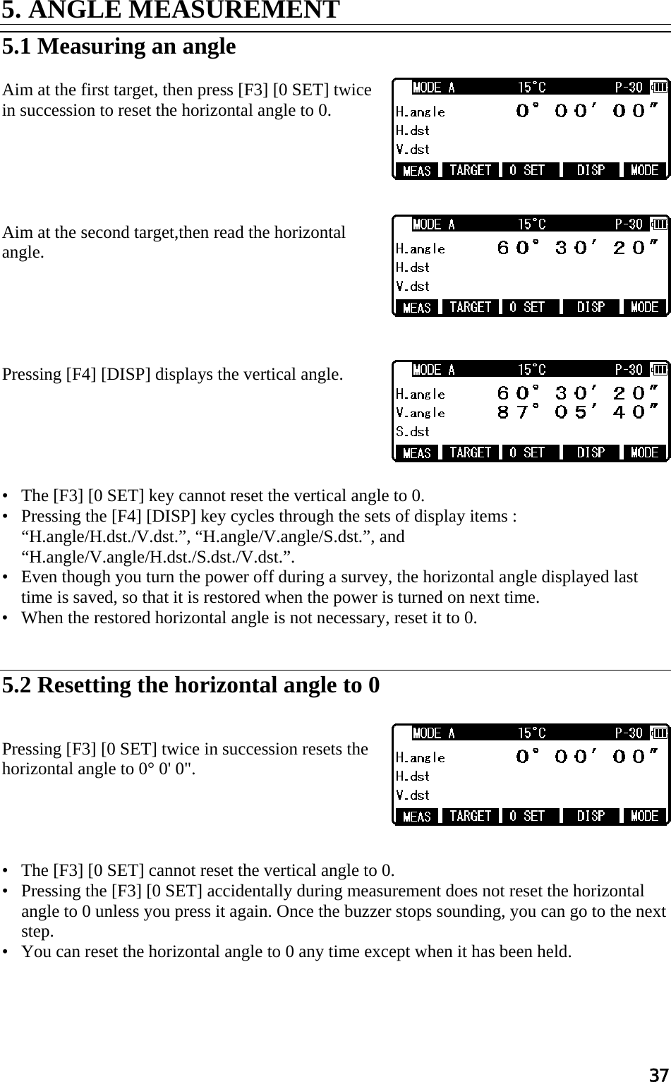 37 5. ANGLE MEASUREMENT   5.1 Measuring an angle   Aim at the first target, then press [F3] [0 SET] twice in succession to reset the horizontal angle to 0.       Aim at the second target,then read the horizontal angle.       Pressing [F4] [DISP] displays the vertical angle.       •   The [F3] [0 SET] key cannot reset the vertical angle to 0.  •   Pressing the [F4] [DISP] key cycles through the sets of display items : “H.angle/H.dst./V.dst.”, “H.angle/V.angle/S.dst.”, and “H.angle/V.angle/H.dst./S.dst./V.dst.”.  •   Even though you turn the power off during a survey, the horizontal angle displayed last time is saved, so that it is restored when the power is turned on next time.  •   When the restored horizontal angle is not necessary, reset it to 0.    5.2 Resetting the horizontal angle to 0    Pressing [F3] [0 SET] twice in succession resets the horizontal angle to 0° 0&apos; 0&quot;.      •   The [F3] [0 SET] cannot reset the vertical angle to 0.  •   Pressing the [F3] [0 SET] accidentally during measurement does not reset the horizontal angle to 0 unless you press it again. Once the buzzer stops sounding, you can go to the next step.  •   You can reset the horizontal angle to 0 any time except when it has been held.     