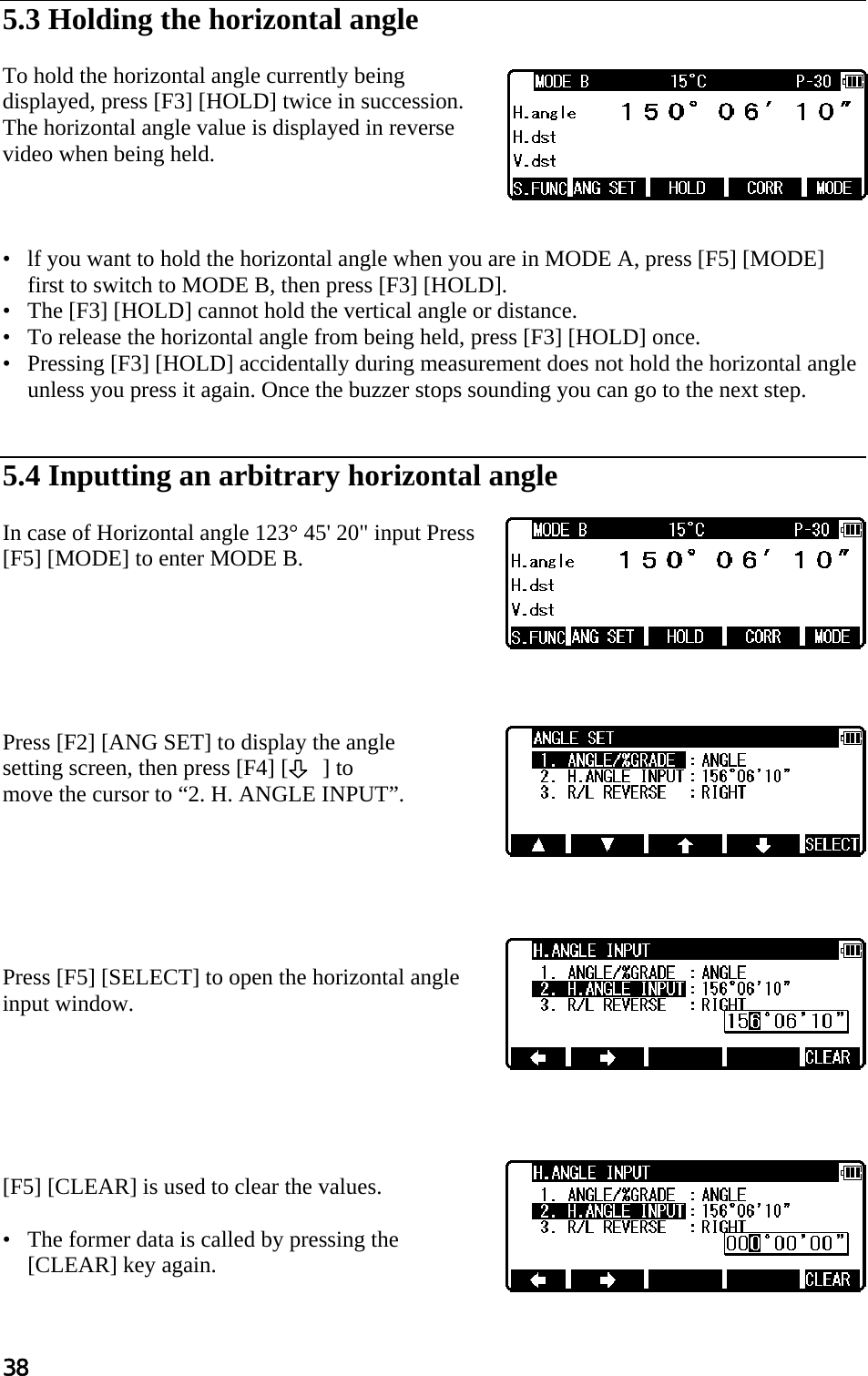 38  5.3 Holding the horizontal angle   To hold the horizontal angle currently being displayed, press [F3] [HOLD] twice in succession. The horizontal angle value is displayed in reverse video when being held.     •   lf you want to hold the horizontal angle when you are in MODE A, press [F5] [MODE] first to switch to MODE B, then press [F3] [HOLD].  •   The [F3] [HOLD] cannot hold the vertical angle or distance.  •   To release the horizontal angle from being held, press [F3] [HOLD] once.  •   Pressing [F3] [HOLD] accidentally during measurement does not hold the horizontal angle unless you press it again. Once the buzzer stops sounding you can go to the next step.    5.4 Inputting an arbitrary horizontal angle   In case of Horizontal angle 123° 45&apos; 20&quot; input Press [F5] [MODE] to enter MODE B.        Press [F2] [ANG SET] to display the angle  setting screen, then press [F4] [      ] to move the cursor to “2. H. ANGLE INPUT”.        Press [F5] [SELECT] to open the horizontal angle input window.        [F5] [CLEAR] is used to clear the values.  •   The former data is called by pressing the [CLEAR] key again.  