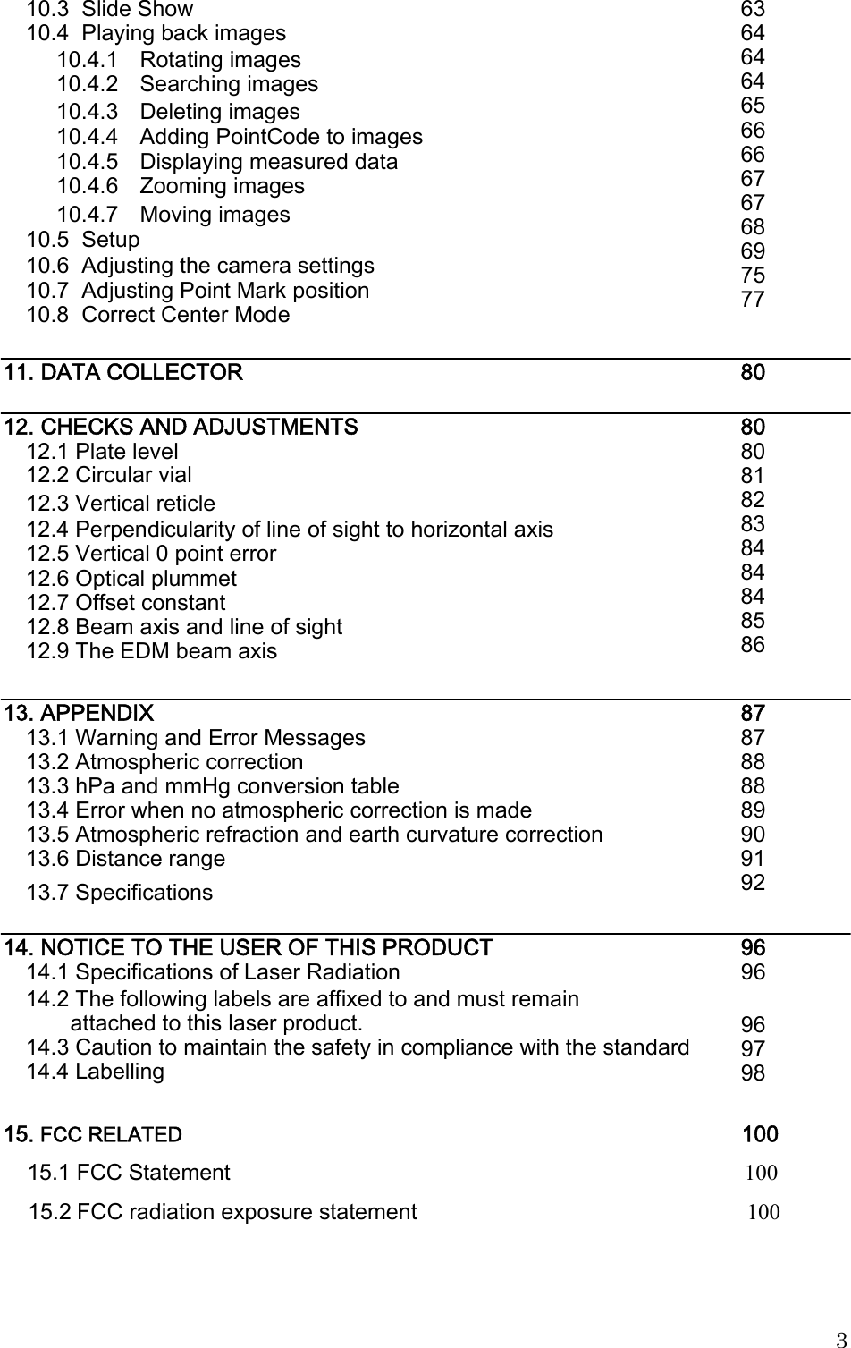                                                                                                15. FCC RELATED                                                                                                  100                          15.1 FCC Statement                                                                                            100 15.2 FCC radiation exposure statement                                                           100 10.3  Slide Show 10.4  Playing back images 63 64 64 64 65 66 66 67 67 68 69 75 77 10.4.1 10.4.2 Rotating images Searching images 10.4.3 Deleting images 10.4.4 10.4.5 10.4.6 Adding PointCode to images Displaying measured data Zooming images 10.4.7 Moving images 10.5  Setup 10.6  Adjusting the camera settings 10.7  Adjusting Point Mark position 10.8  Correct Center Mode 11. DATA COLLECTOR 80 12. CHECKS AND ADJUSTMENTS 12.1 Plate level 12.2 Circular vial 80 80 81 82 83 84 84 84 85 86 12.3 Vertical reticle 12.4 Perpendicularity of line of sight to horizontal axis 12.5 Vertical 0 point error 12.6 Optical plummet 12.7 Offset constant 12.8 Beam axis and line of sight 12.9 The EDM beam axis 13. APPENDIX 13.1 Warning and Error Messages 13.2 Atmospheric correction 13.3 hPa and mmHg conversion table 13.4 Error when no atmospheric correction is made 13.5 Atmospheric refraction and earth curvature correction 13.6 Distance range 87 87 88 88 89 90 91 92 13.7 Specifications 14. NOTICE TO THE USER OF THIS PRODUCT 14.1 Specifications of Laser Radiation 96 96 14.2 The following labels are affixed to and must remain attached to this laser product. 14.3 Caution to maintain the safety in compliance with the standard 14.4 Labelling 96 97 98 3 