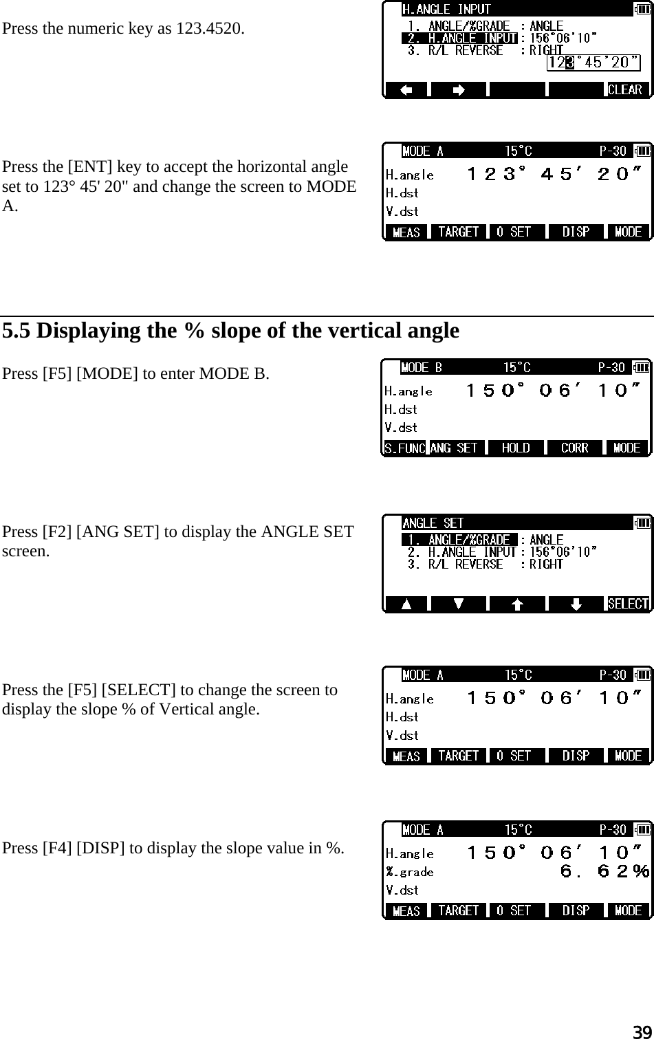 39   Press the numeric key as 123.4520.        Press the [ENT] key to accept the horizontal angle set to 123° 45&apos; 20&quot; and change the screen to MODE A.       5.5 Displaying the % slope of the vertical angle   Press [F5] [MODE] to enter MODE B.         Press [F2] [ANG SET] to display the ANGLE SET screen.        Press the [F5] [SELECT] to change the screen to display the slope % of Vertical angle.        Press [F4] [DISP] to display the slope value in %.       