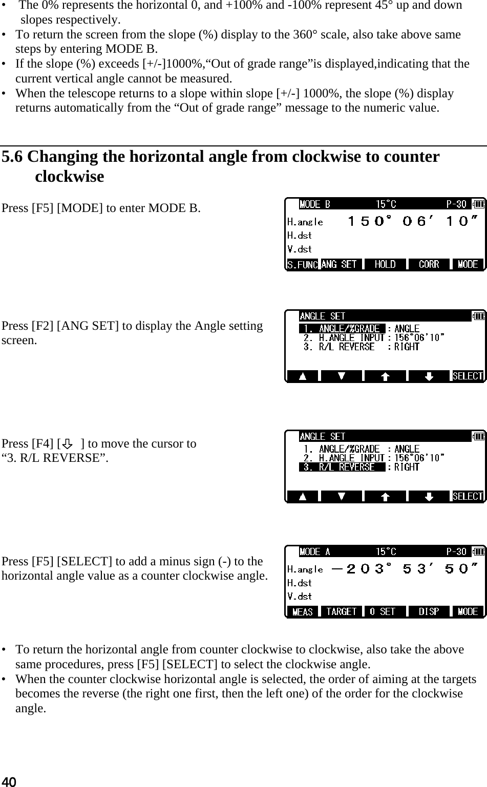 40 •    The 0% represents the horizontal 0, and +100% and -100% represent 45° up and down slopes respectively.  •   To return the screen from the slope (%) display to the 360° scale, also take above same steps by entering MODE B.  •   If the slope (%) exceeds [+/-]1000%,“Out of grade range”is displayed,indicating that the current vertical angle cannot be measured.  •   When the telescope returns to a slope within slope [+/-] 1000%, the slope (%) display returns automatically from the “Out of grade range” message to the numeric value.    5.6 Changing the horizontal angle from clockwise to counter  clockwise   Press [F5] [MODE] to enter MODE B.         Press [F2] [ANG SET] to display the Angle setting screen.        Press [F4] [      ] to move the cursor to  “3. R/L REVERSE”.        Press [F5] [SELECT] to add a minus sign (-) to the horizontal angle value as a counter clockwise angle.      •   To return the horizontal angle from counter clockwise to clockwise, also take the above same procedures, press [F5] [SELECT] to select the clockwise angle.  •   When the counter clockwise horizontal angle is selected, the order of aiming at the targets becomes the reverse (the right one first, then the left one) of the order for the clockwise angle.   