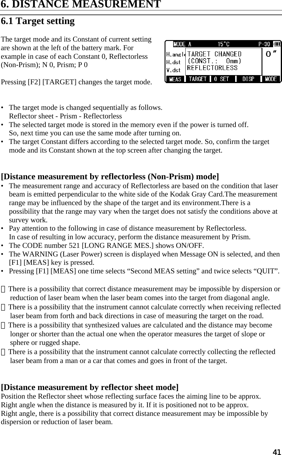 41 6. DISTANCE MEASUREMENT    6.1 Target setting   The target mode and its Constant of current setting are shown at the left of the battery mark. For example in case of each Constant 0, Reflectorless (Non-Prism); N 0, Prism; P 0   Pressing [F2] [TARGET] changes the target mode.    •   The target mode is changed sequentially as follows.  Reflector sheet - Prism - Reflectorless  •   The selected target mode is stored in the memory even if the power is turned off.  So, next time you can use the same mode after turning on.  •   The target Constant differs according to the selected target mode. So, confirm the target mode and its Constant shown at the top screen after changing the target.    [Distance measurement by reflectorless (Non-Prism) mode]  •   The measurement range and accuracy of Reflectorless are based on the condition that laser beam is emitted perpendicular to the white side of the Kodak Gray Card.The measurement range may be influenced by the shape of the target and its environment.There is a possibility that the range may vary when the target does not satisfy the conditions above at survey work.  •   Pay attention to the following in case of distance measurement by Reflectorless.  In case of resulting in low accuracy, perform the distance measurement by Prism.  •   The CODE number 521 [LONG RANGE MES.] shows ON/OFF.  •   The WARNING (Laser Power) screen is displayed when Message ON is selected, and then [F1] [MEAS] key is pressed.  •   Pressing [F1] [MEAS] one time selects “Second MEAS setting” and twice selects “QUIT”.   ①There is a possibility that correct distance measurement may be impossible by dispersion or reduction of laser beam when the laser beam comes into the target from diagonal angle.  ②There is a possibility that the instrument cannot calculate correctly when receiving reflected laser beam from forth and back directions in case of measuring the target on the road.  ③There is a possibility that synthesized values are calculated and the distance may become longer or shorter than the actual one when the operator measures the target of slope or sphere or rugged shape.  ④There is a possibility that the instrument cannot calculate correctly collecting the reflected laser beam from a man or a car that comes and goes in front of the target.    [Distance measurement by reflector sheet mode]  Position the Reflector sheet whose reflecting surface faces the aiming line to be approx.  Right angle when the distance is measured by it. If it is positioned not to be approx.  Right angle, there is a possibility that correct distance measurement may be impossible by dispersion or reduction of laser beam.  