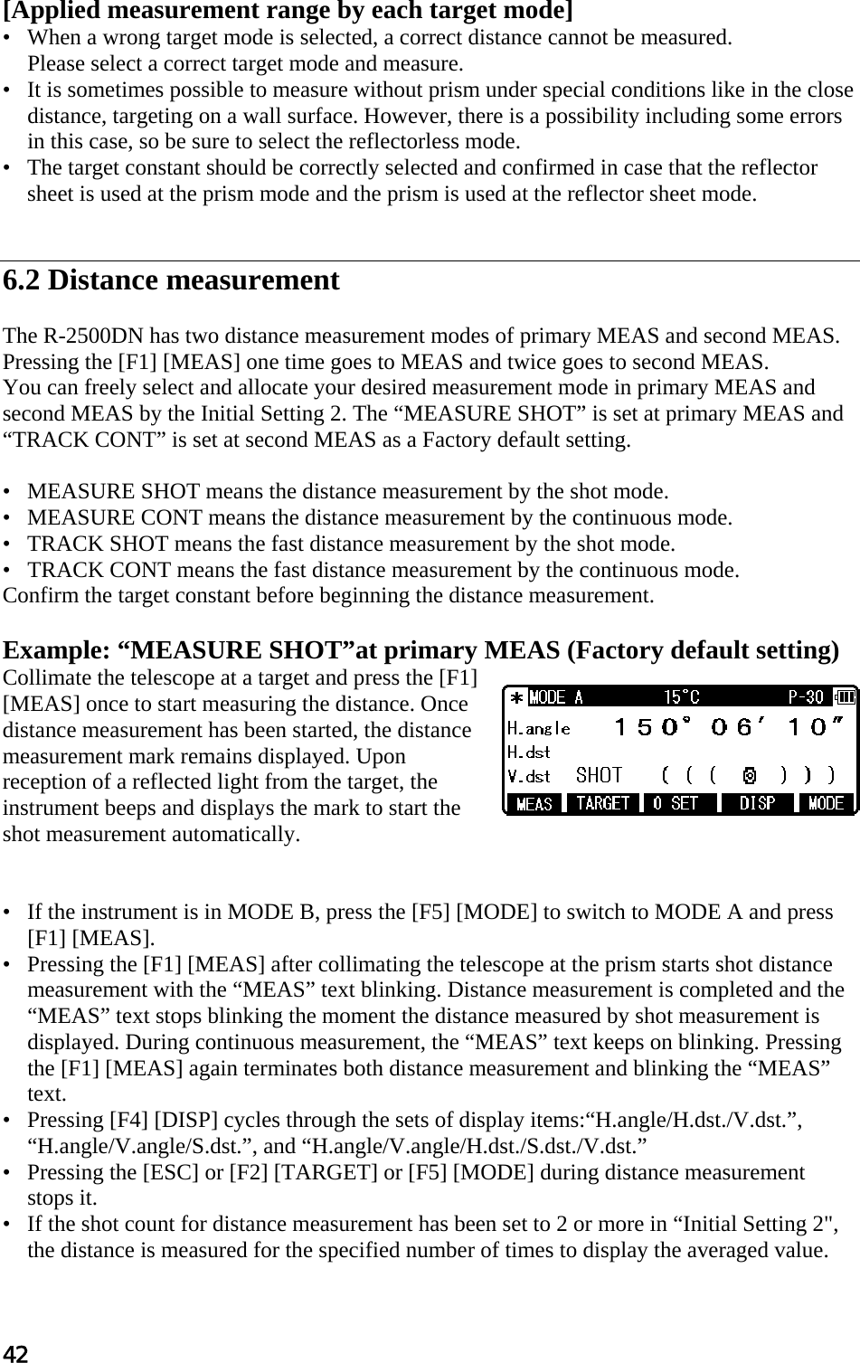 42  [Applied measurement range by each target mode]  •   When a wrong target mode is selected, a correct distance cannot be measured.  Please select a correct target mode and measure.  •   It is sometimes possible to measure without prism under special conditions like in the close distance, targeting on a wall surface. However, there is a possibility including some errors in this case, so be sure to select the reflectorless mode.  •   The target constant should be correctly selected and confirmed in case that the reflector sheet is used at the prism mode and the prism is used at the reflector sheet mode.    6.2 Distance measurement   The R-2500DN has two distance measurement modes of primary MEAS and second MEAS. Pressing the [F1] [MEAS] one time goes to MEAS and twice goes to second MEAS.  You can freely select and allocate your desired measurement mode in primary MEAS and second MEAS by the Initial Setting 2. The “MEASURE SHOT” is set at primary MEAS and “TRACK CONT” is set at second MEAS as a Factory default setting.   •   MEASURE SHOT means the distance measurement by the shot mode.  •   MEASURE CONT means the distance measurement by the continuous mode.  •   TRACK SHOT means the fast distance measurement by the shot mode.  •   TRACK CONT means the fast distance measurement by the continuous mode.  Confirm the target constant before beginning the distance measurement.   Example: “MEASURE SHOT”at primary MEAS (Factory default setting)  Collimate the telescope at a target and press the [F1] [MEAS] once to start measuring the distance. Once distance measurement has been started, the distance measurement mark remains displayed. Upon reception of a reflected light from the target, the instrument beeps and displays the mark to start the shot measurement automatically.    •   If the instrument is in MODE B, press the [F5] [MODE] to switch to MODE A and press  [F1] [MEAS].  •   Pressing the [F1] [MEAS] after collimating the telescope at the prism starts shot distance measurement with the “MEAS” text blinking. Distance measurement is completed and the “MEAS” text stops blinking the moment the distance measured by shot measurement is displayed. During continuous measurement, the “MEAS” text keeps on blinking. Pressing the [F1] [MEAS] again terminates both distance measurement and blinking the “MEAS” text.  •   Pressing [F4] [DISP] cycles through the sets of display items:“H.angle/H.dst./V.dst.”, “H.angle/V.angle/S.dst.”, and “H.angle/V.angle/H.dst./S.dst./V.dst.”  •   Pressing the [ESC] or [F2] [TARGET] or [F5] [MODE] during distance measurement stops it.  •   If the shot count for distance measurement has been set to 2 or more in “Initial Setting 2&quot;, the distance is measured for the specified number of times to display the averaged value.  