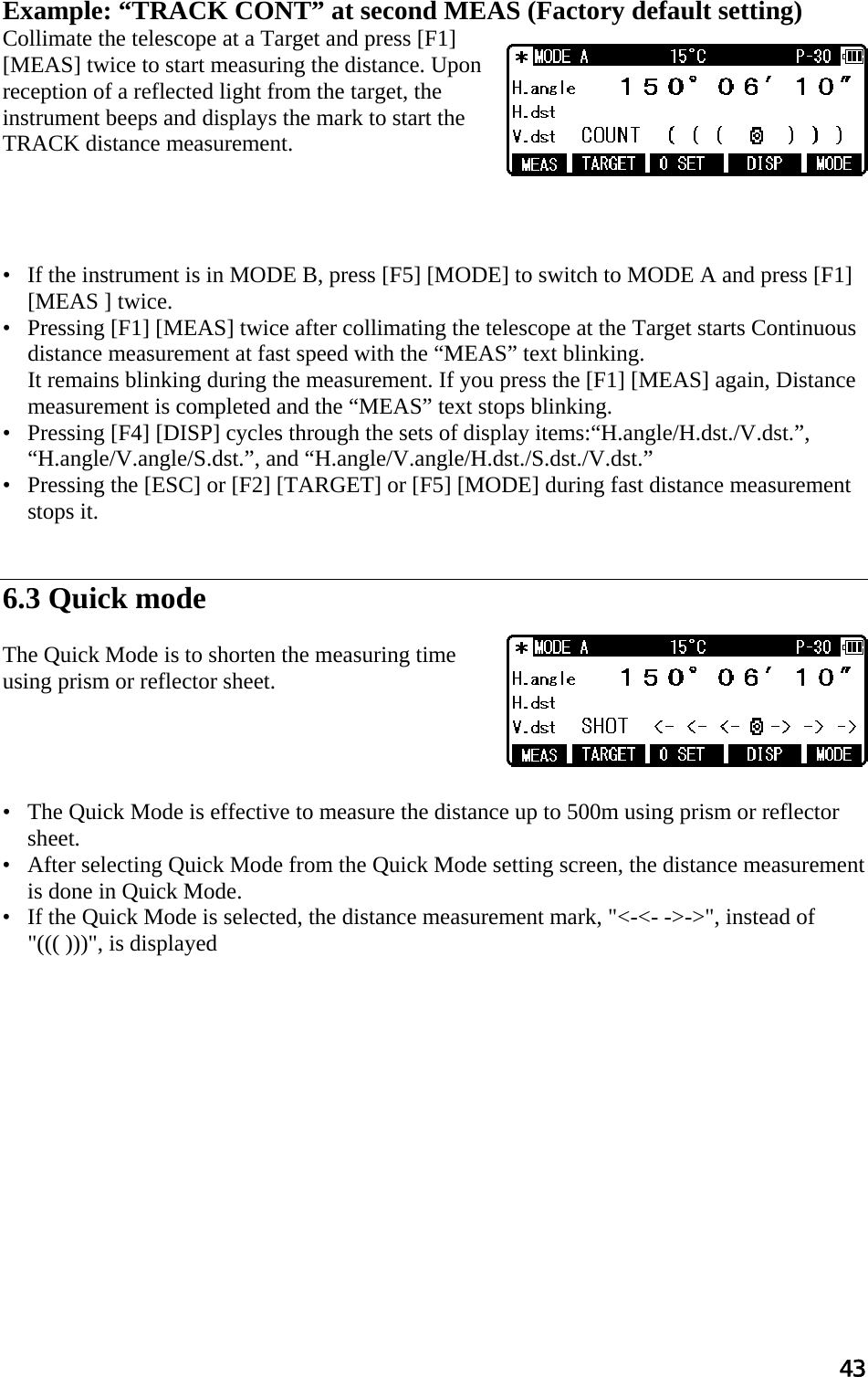 43  Example: “TRACK CONT” at second MEAS (Factory default setting)  Collimate the telescope at a Target and press [F1] [MEAS] twice to start measuring the distance. Upon reception of a reflected light from the target, the instrument beeps and displays the mark to start the TRACK distance measurement.       •   If the instrument is in MODE B, press [F5] [MODE] to switch to MODE A and press [F1] [MEAS ] twice.  •   Pressing [F1] [MEAS] twice after collimating the telescope at the Target starts Continuous distance measurement at fast speed with the “MEAS” text blinking.  It remains blinking during the measurement. If you press the [F1] [MEAS] again, Distance measurement is completed and the “MEAS” text stops blinking.  •   Pressing [F4] [DISP] cycles through the sets of display items:“H.angle/H.dst./V.dst.”, “H.angle/V.angle/S.dst.”, and “H.angle/V.angle/H.dst./S.dst./V.dst.”  •   Pressing the [ESC] or [F2] [TARGET] or [F5] [MODE] during fast distance measurement stops it.    6.3 Quick mode  The Quick Mode is to shorten the measuring time using prism or reflector sheet.      •   The Quick Mode is effective to measure the distance up to 500m using prism or reflector sheet. •   After selecting Quick Mode from the Quick Mode setting screen, the distance measurement is done in Quick Mode. •   If the Quick Mode is selected, the distance measurement mark, &quot;&lt;-&lt;- -&gt;-&gt;&quot;, instead of &quot;((( )))&quot;, is displayed  