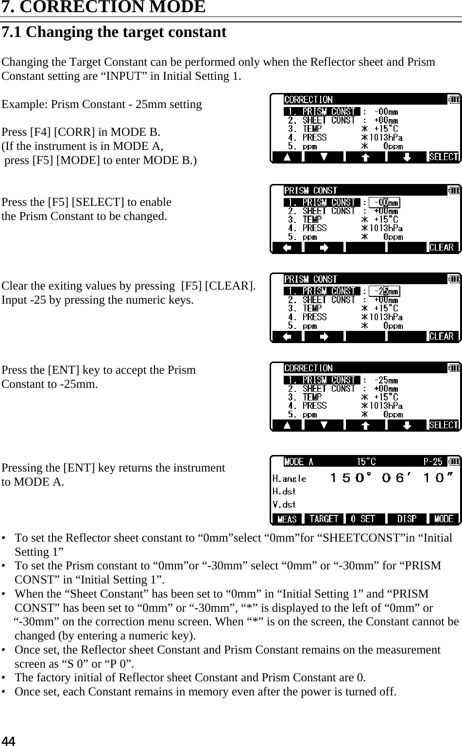 44 7. CORRECTION MODE   7.1 Changing the target constant   Changing the Target Constant can be performed only when the Reflector sheet and Prism  Constant setting are “INPUT” in Initial Setting 1.   Example: Prism Constant - 25mm setting   Press [F4] [CORR] in MODE B.  (If the instrument is in MODE A,  press [F5] [MODE] to enter MODE B.)    Press the [F5] [SELECT] to enable  the Prism Constant to be changed.      Clear the exiting values by pressing  [F5] [CLEAR]. Input -25 by pressing the numeric keys.      Press the [ENT] key to accept the Prism  Constant to -25mm.       Pressing the [ENT] key returns the instrument  to MODE A.     •   To set the Reflector sheet constant to “0mm”select “0mm”for “SHEETCONST”in “Initial Setting 1”  •   To set the Prism constant to “0mm”or “-30mm” select “0mm” or “-30mm” for “PRISM CONST” in “Initial Setting 1”.  •   When the “Sheet Constant” has been set to “0mm” in “Initial Setting 1” and “PRISM CONST” has been set to “0mm” or “-30mm”, “*” is displayed to the left of “0mm” or   “-30mm” on the correction menu screen. When “*” is on the screen, the Constant cannot be changed (by entering a numeric key).  •   Once set, the Reflector sheet Constant and Prism Constant remains on the measurement screen as “S 0” or “P 0”.  •   The factory initial of Reflector sheet Constant and Prism Constant are 0.  •   Once set, each Constant remains in memory even after the power is turned off.  