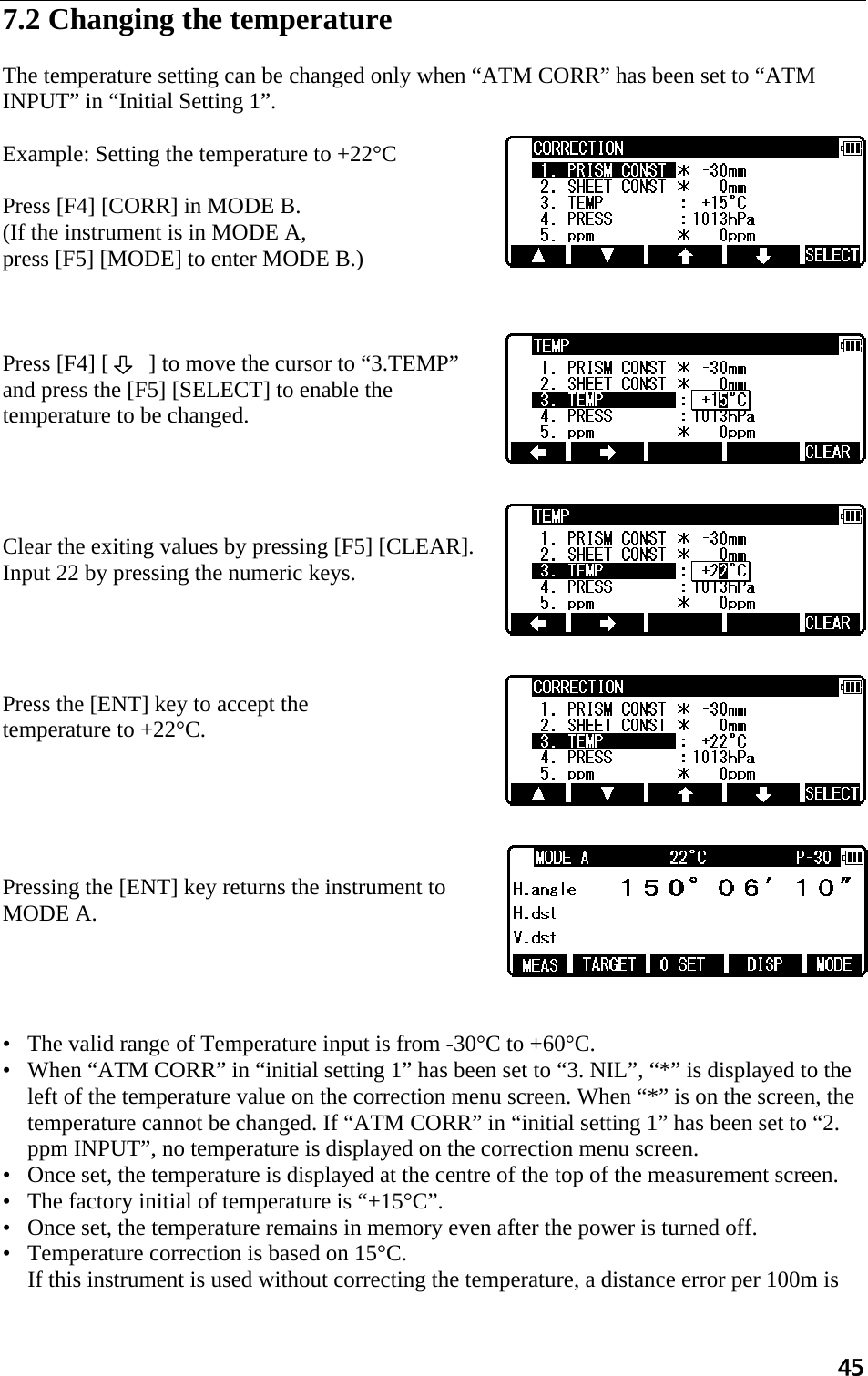 45  7.2 Changing the temperature   The temperature setting can be changed only when “ATM CORR” has been set to “ATM INPUT” in “Initial Setting 1”.   Example: Setting the temperature to +22°C   Press [F4] [CORR] in MODE B.  (If the instrument is in MODE A,  press [F5] [MODE] to enter MODE B.)    Press [F4] [       ] to move the cursor to “3.TEMP” and press the [F5] [SELECT] to enable the temperature to be changed.      Clear the exiting values by pressing [F5] [CLEAR].   Input 22 by pressing the numeric keys.      Press the [ENT] key to accept the  temperature to +22°C.       Pressing the [ENT] key returns the instrument to MODE A.      •   The valid range of Temperature input is from -30°C to +60°C.  •   When “ATM CORR” in “initial setting 1” has been set to “3. NIL”, “*” is displayed to the left of the temperature value on the correction menu screen. When “*” is on the screen, the temperature cannot be changed. If “ATM CORR” in “initial setting 1” has been set to “2. ppm INPUT”, no temperature is displayed on the correction menu screen.  •   Once set, the temperature is displayed at the centre of the top of the measurement screen.  •   The factory initial of temperature is “+15°C”.  •   Once set, the temperature remains in memory even after the power is turned off.  •   Temperature correction is based on 15°C.  If this instrument is used without correcting the temperature, a distance error per 100m is 