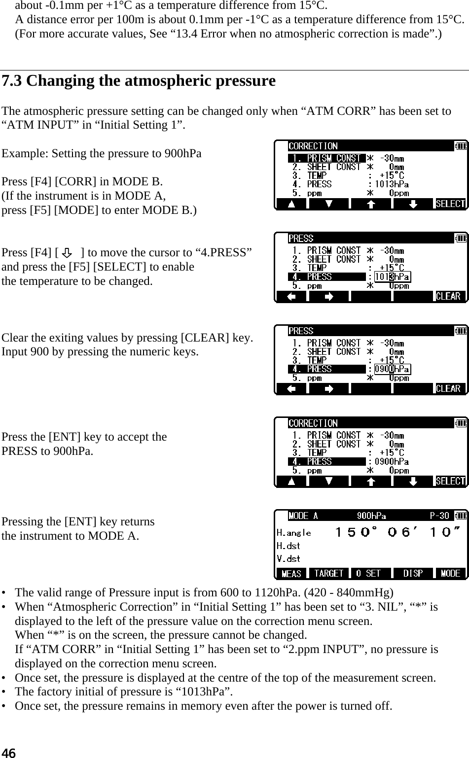 46 about -0.1mm per +1°C as a temperature difference from 15°C.  A distance error per 100m is about 0.1mm per -1°C as a temperature difference from 15°C. (For more accurate values, See “13.4 Error when no atmospheric correction is made”.)    7.3 Changing the atmospheric pressure   The atmospheric pressure setting can be changed only when “ATM CORR” has been set to  “ATM INPUT” in “Initial Setting 1”.   Example: Setting the pressure to 900hPa   Press [F4] [CORR] in MODE B.  (If the instrument is in MODE A,  press [F5] [MODE] to enter MODE B.)    Press [F4] [       ] to move the cursor to “4.PRESS”  and press the [F5] [SELECT] to enable  the temperature to be changed.     Clear the exiting values by pressing [CLEAR] key.  Input 900 by pressing the numeric keys.       Press the [ENT] key to accept the  PRESS to 900hPa.      Pressing the [ENT] key returns  the instrument to MODE A.     •   The valid range of Pressure input is from 600 to 1120hPa. (420 - 840mmHg)  •   When “Atmospheric Correction” in “Initial Setting 1” has been set to “3. NIL”, “*” is displayed to the left of the pressure value on the correction menu screen.  When “*” is on the screen, the pressure cannot be changed.  If “ATM CORR” in “Initial Setting 1” has been set to “2.ppm INPUT”, no pressure is displayed on the correction menu screen.  •   Once set, the pressure is displayed at the centre of the top of the measurement screen.  •   The factory initial of pressure is “1013hPa”.  •   Once set, the pressure remains in memory even after the power is turned off.  