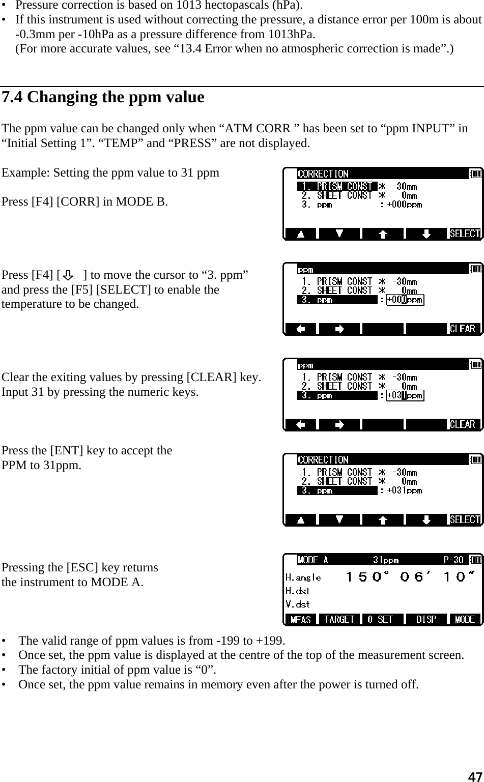 47 •   Pressure correction is based on 1013 hectopascals (hPa).  •   If this instrument is used without correcting the pressure, a distance error per 100m is about -0.3mm per -10hPa as a pressure difference from 1013hPa.  (For more accurate values, see “13.4 Error when no atmospheric correction is made”.)    7.4 Changing the ppm value   The ppm value can be changed only when “ATM CORR ” has been set to “ppm INPUT” in “Initial Setting 1”. “TEMP” and “PRESS” are not displayed.   Example: Setting the ppm value to 31 ppm   Press [F4] [CORR] in MODE B.      Press [F4] [       ] to move the cursor to “3. ppm”  and press the [F5] [SELECT] to enable the temperature to be changed.      Clear the exiting values by pressing [CLEAR] key.  Input 31 by pressing the numeric keys.    Press the [ENT] key to accept the  PPM to 31ppm.         Pressing the [ESC] key returns  the instrument to MODE A.     •    The valid range of ppm values is from -199 to +199.  •    Once set, the ppm value is displayed at the centre of the top of the measurement screen.  •    The factory initial of ppm value is “0”.  •    Once set, the ppm value remains in memory even after the power is turned off.  