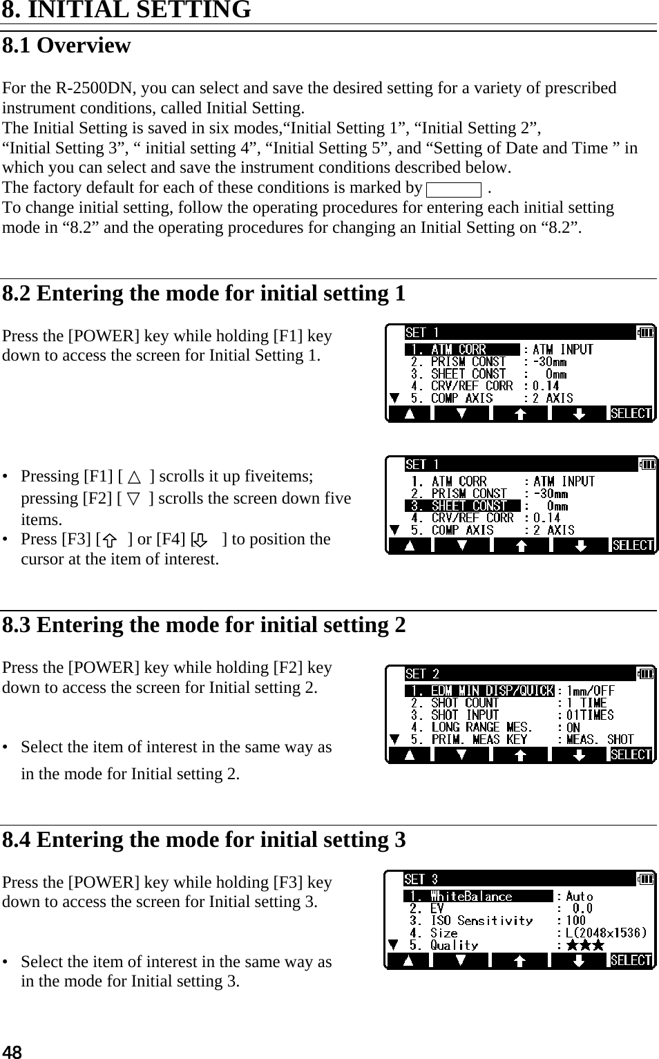 48 8. INITIAL SETTING   8.1 Overview   For the R-2500DN, you can select and save the desired setting for a variety of prescribed instrument conditions, called Initial Setting.  The Initial Setting is saved in six modes,“Initial Setting 1”, “Initial Setting 2”,  “Initial Setting 3”, “ initial setting 4”, “Initial Setting 5”, and “Setting of Date and Time ” in which you can select and save the instrument conditions described below.  The factory default for each of these conditions is marked by               .  To change initial setting, follow the operating procedures for entering each initial setting  mode in “8.2” and the operating procedures for changing an Initial Setting on “8.2”.    8.2 Entering the mode for initial setting 1   Press the [POWER] key while holding [F1] key  down to access the screen for Initial Setting 1.       •   Pressing [F1] [ △ ] scrolls it up fiveitems; pressing [F2] [ ▽ ] scrolls the screen down five items.  •   Press [F3] [      ] or [F4] [      ] to position the cursor at the item of interest.    8.3 Entering the mode for initial setting 2   Press the [POWER] key while holding [F2] key  down to access the screen for Initial setting 2.    •   Select the item of interest in the same way as  in the mode for Initial setting 2.    8.4 Entering the mode for initial setting 3   Press the [POWER] key while holding [F3] key  down to access the screen for Initial setting 3.    •   Select the item of interest in the same way as  in the mode for Initial setting 3.  