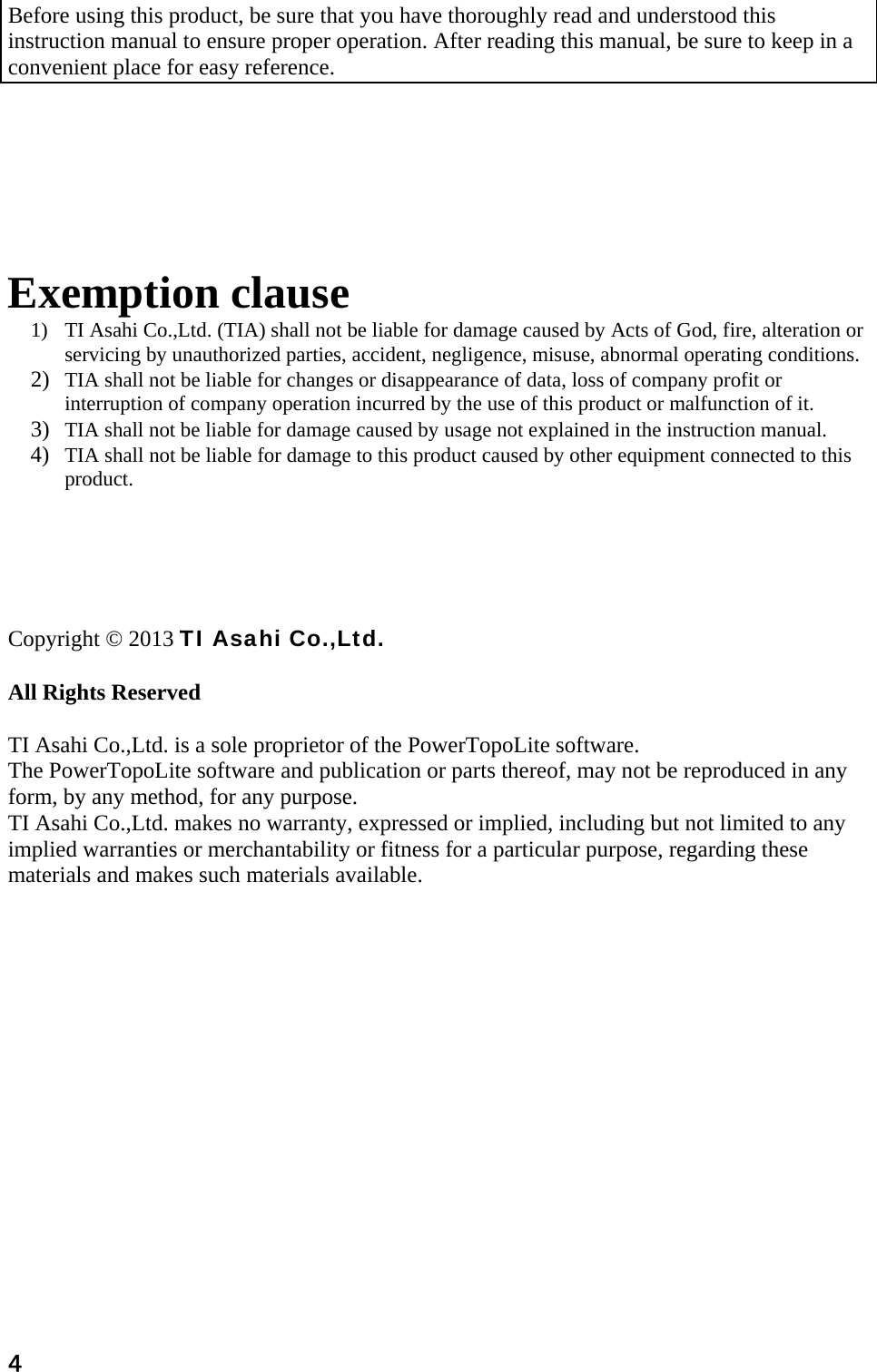 4  Before using this product, be sure that you have thoroughly read and understood this instruction manual to ensure proper operation. After reading this manual, be sure to keep in a convenient place for easy reference.         Exemption clause 1) TI Asahi Co.,Ltd. (TIA) shall not be liable for damage caused by Acts of God, fire, alteration or servicing by unauthorized parties, accident, negligence, misuse, abnormal operating conditions. 2) TIA shall not be liable for changes or disappearance of data, loss of company profit or interruption of company operation incurred by the use of this product or malfunction of it. 3) TIA shall not be liable for damage caused by usage not explained in the instruction manual. 4) TIA shall not be liable for damage to this product caused by other equipment connected to this product.      Copyright © 2013 TI Asahi Co.,Ltd.   All Rights Reserved   TI Asahi Co.,Ltd. is a sole proprietor of the PowerTopoLite software.  The PowerTopoLite software and publication or parts thereof, may not be reproduced in any form, by any method, for any purpose.  TI Asahi Co.,Ltd. makes no warranty, expressed or implied, including but not limited to any implied warranties or merchantability or fitness for a particular purpose, regarding these materials and makes such materials available.   