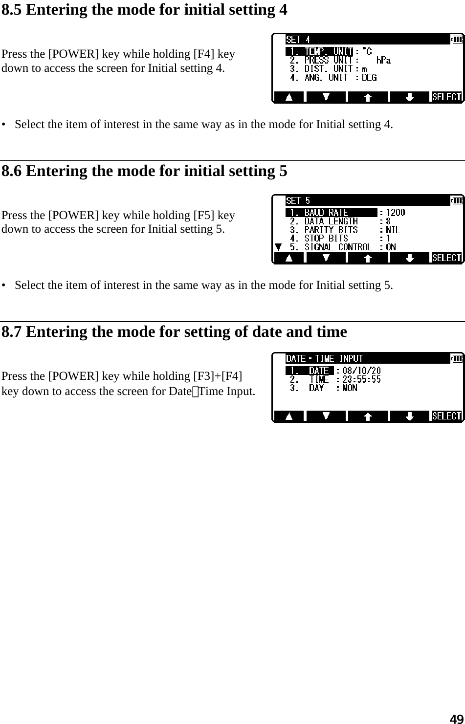 49   8.5 Entering the mode for initial setting 4    Press the [POWER] key while holding [F4] key  down to access the screen for Initial setting 4.     •   Select the item of interest in the same way as in the mode for Initial setting 4.    8.6 Entering the mode for initial setting 5    Press the [POWER] key while holding [F5] key  down to access the screen for Initial setting 5.     •   Select the item of interest in the same way as in the mode for Initial setting 5.    8.7 Entering the mode for setting of date and time   Press the [POWER] key while holding [F3]+[F4] key down to access the screen for Date･Time Input.      