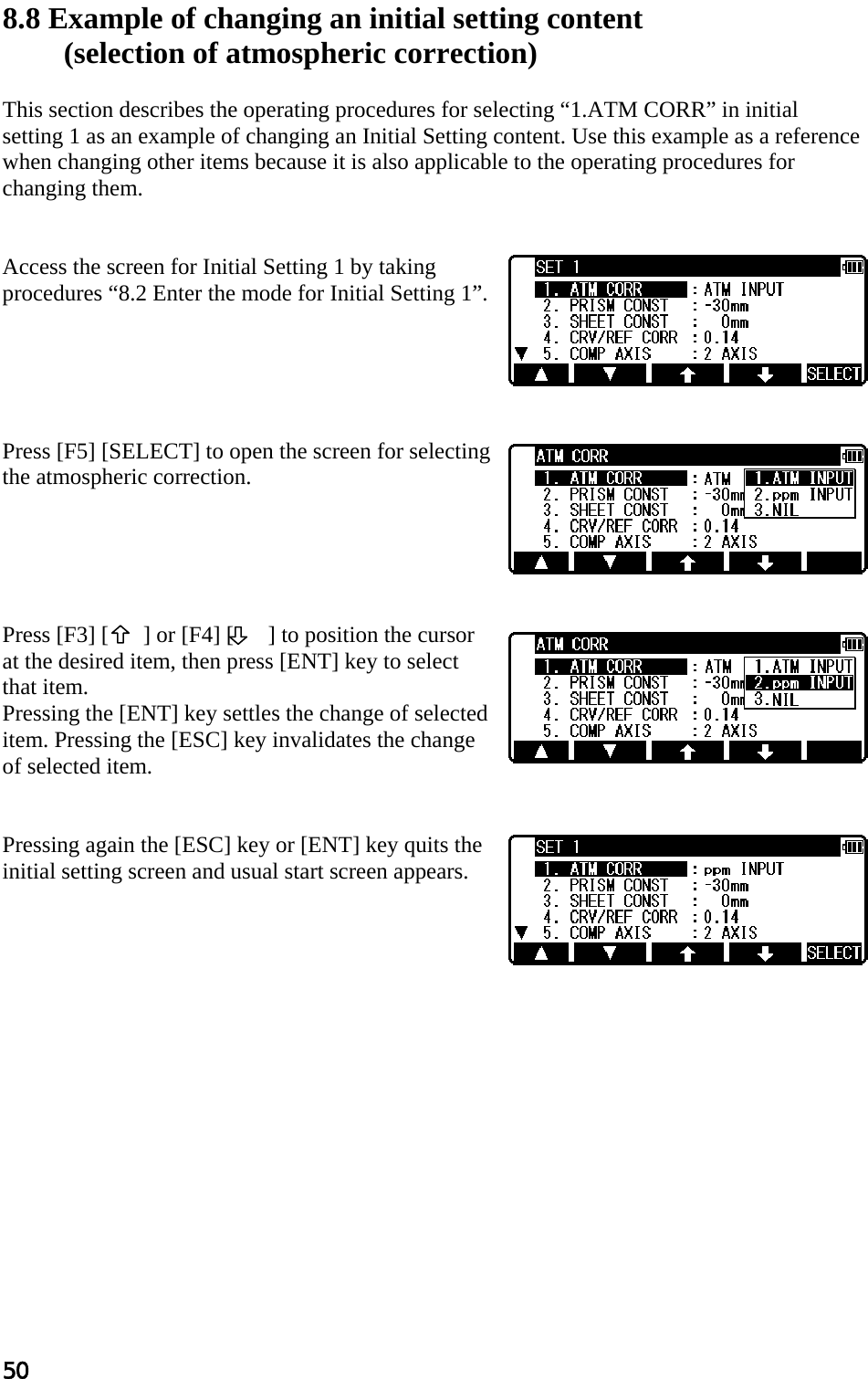 50  8.8 Example of changing an initial setting content  (selection of atmospheric correction)   This section describes the operating procedures for selecting “1.ATM CORR” in initial setting 1 as an example of changing an Initial Setting content. Use this example as a reference when changing other items because it is also applicable to the operating procedures for changing them.    Access the screen for Initial Setting 1 by taking procedures “8.2 Enter the mode for Initial Setting 1”.       Press [F5] [SELECT] to open the screen for selecting the atmospheric correction.       Press [F3] [   ] or [F4] [      ] to position the cursor at the desired item, then press [ENT] key to select that item.  Pressing the [ENT] key settles the change of selected item. Pressing the [ESC] key invalidates the change of selected item.    Pressing again the [ESC] key or [ENT] key quits the initial setting screen and usual start screen appears.     