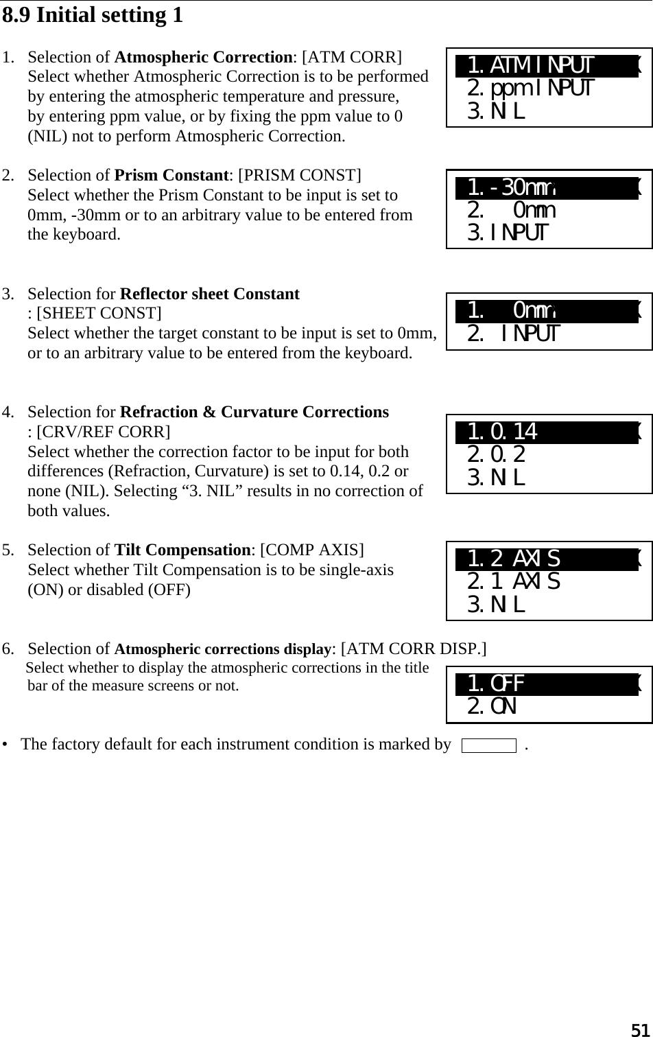 51  8.9 Initial setting 1   1. Selection of Atmospheric Correction: [ATM CORR]  Select whether Atmospheric Correction is to be performed by entering the atmospheric temperature and pressure,  by entering ppm value, or by fixing the ppm value to 0 (NIL) not to perform Atmospheric Correction.   2. Selection of Prism Constant: [PRISM CONST]  Select whether the Prism Constant to be input is set to 0mm, -30mm or to an arbitrary value to be entered from the keyboard.    3. Selection for Reflector sheet Constant : [SHEET CONST]  Select whether the target constant to be input is set to 0mm, or to an arbitrary value to be entered from the keyboard.    4. Selection for Refraction &amp; Curvature Corrections : [CRV/REF CORR]  Select whether the correction factor to be input for both differences (Refraction, Curvature) is set to 0.14, 0.2 or none (NIL). Selecting “3. NIL” results in no correction of both values.  5. Selection of Tilt Compensation: [COMP AXIS]  Select whether Tilt Compensation is to be single-axis (ON) or disabled (OFF)    6. Selection of Atmospheric corrections display: [ATM CORR DISP.]  Select whether to display the atmospheric corrections in the title bar of the measure screens or not.   •   The factory default for each instrument condition is marked by                 .    X1.-30mmXaXXXXXX  2.  0mm  3.INPUT X1.  0mmXaXXXXXX  2. INPUT X1.0.14 XaXXXXXX  2.0.2  3.NIL X1.ATM INPUTXXXX  2.ppm INPUT  3.NIL X1.2 AXISXXXXXXX  2.1 AXIS  3.NIL X1.OFF  XaXXXXXX  2.ON 