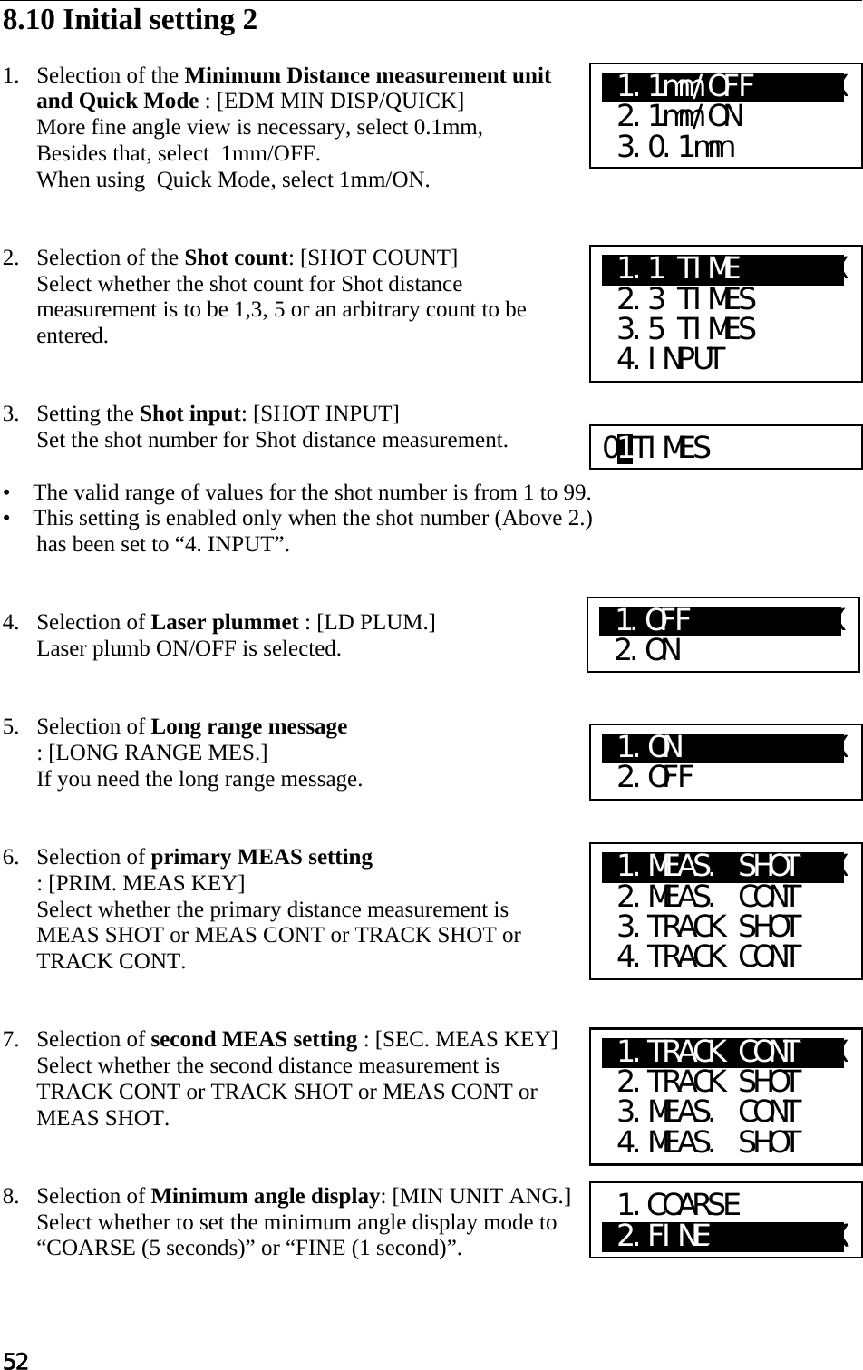 52  8.10 Initial setting 2   1. Selection of the Minimum Distance measurement unit and Quick Mode : [EDM MIN DISP/QUICK]  More fine angle view is necessary, select 0.1mm,  Besides that, select  1mm/OFF. When using  Quick Mode, select 1mm/ON.   2. Selection of the Shot count: [SHOT COUNT]  Select whether the shot count for Shot distance measurement is to be 1,3, 5 or an arbitrary count to be entered.    3. Setting the Shot input: [SHOT INPUT]  Set the shot number for Shot distance measurement.   •    The valid range of values for the shot number is from 1 to 99.  •    This setting is enabled only when the shot number (Above 2.) has been set to “4. INPUT”.    4. Selection of Laser plummet : [LD PLUM.]  Laser plumb ON/OFF is selected.   5. Selection of Long range message : [LONG RANGE MES.]  If you need the long range message.    6. Selection of primary MEAS setting  : [PRIM. MEAS KEY] Select whether the primary distance measurement is MEAS SHOT or MEAS CONT or TRACK SHOT or TRACK CONT.    7. Selection of second MEAS setting : [SEC. MEAS KEY] Select whether the second distance measurement is TRACK CONT or TRACK SHOT or MEAS CONT or MEAS SHOT.    8. Selection of Minimum angle display: [MIN UNIT ANG.]  Select whether to set the minimum angle display mode to “COARSE (5 seconds)” or “FINE (1 second)”.   01TIMES X1.1 TIMEXXXXXXX  2.3 TIMES  3.5 TIMES  4.INPUT X1.1mm/OFFXXXXXX  2.1mm/ON  3.0.1mm X1.ON   XaXXXXXX  2.OFF X1.MEAS. SHOTXXX  2.MEAS. CONT  3.TRACK SHOT  4.TRACK CONT X1.TRACK CONTXXX  2.TRACK SHOT  3.MEAS. CONT  4.MEAS. SHOT 1.COARSE X2.FINEXXXXXXXXX X1.OFF  XaXXXXXX  2.ON 