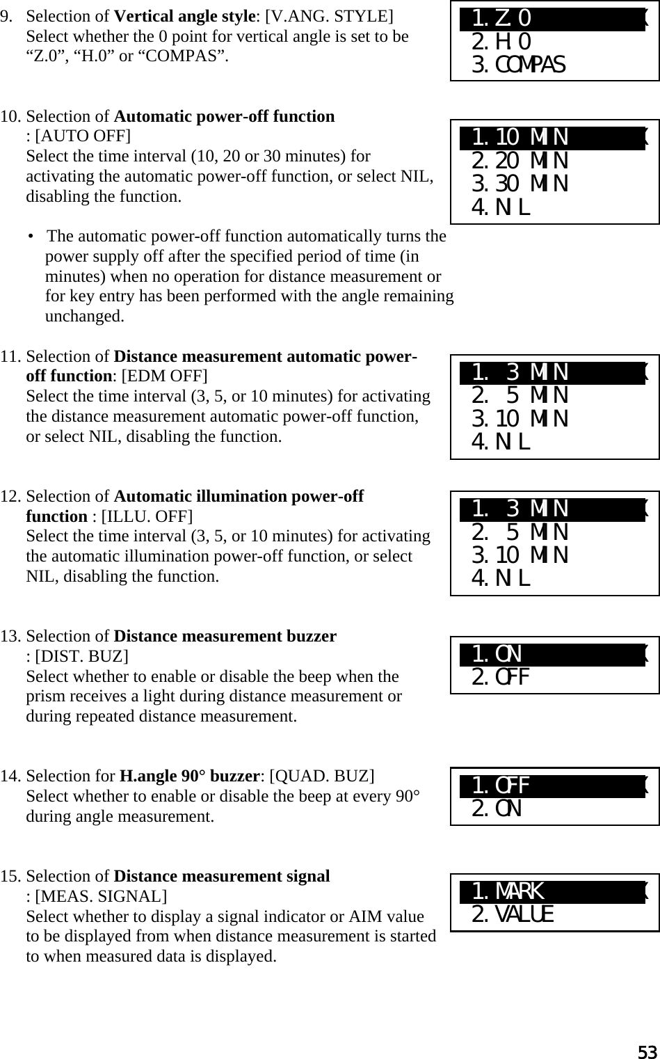 53  9. Selection of Vertical angle style: [V.ANG. STYLE]  Select whether the 0 point for vertical angle is set to be “Z.0”, “H.0” or “COMPAS”.    10. Selection of Automatic power-off function : [AUTO OFF]  Select the time interval (10, 20 or 30 minutes) for activating the automatic power-off function, or select NIL, disabling the function.   •   The automatic power-off function automatically turns the power supply off after the specified period of time (in minutes) when no operation for distance measurement or for key entry has been performed with the angle remaining unchanged.   11. Selection of Distance measurement automatic power-off function: [EDM OFF]  Select the time interval (3, 5, or 10 minutes) for activating the distance measurement automatic power-off function, or select NIL, disabling the function.    12. Selection of Automatic illumination power-off function : [ILLU. OFF] Select the time interval (3, 5, or 10 minutes) for activating the automatic illumination power-off function, or select NIL, disabling the function.    13. Selection of Distance measurement buzzer  : [DIST. BUZ] Select whether to enable or disable the beep when the prism receives a light during distance measurement or during repeated distance measurement.    14. Selection for H.angle 90° buzzer: [QUAD. BUZ]  Select whether to enable or disable the beep at every 90° during angle measurement.    15. Selection of Distance measurement signal : [MEAS. SIGNAL] Select whether to display a signal indicator or AIM value to be displayed from when distance measurement is started to when measured data is displayed.   X1.Z.0     XXXXX  2.H.0  3.COMPAS X1.10 MIN    XXX  2.20 MIN  3.30 MIN  4.NIL X1. 3 MIN    XXX  2. 5 MIN  3.10 MIN  4.NIL X1. 3 MIN    XXX  2. 5 MIN  3.10 MIN  4.NIL X1.ON   XaXXXXXX  2.OFF X1.OFF  XaXXXXXX  2.ON X1.MARK XaXXXXXX  2.VALUE 