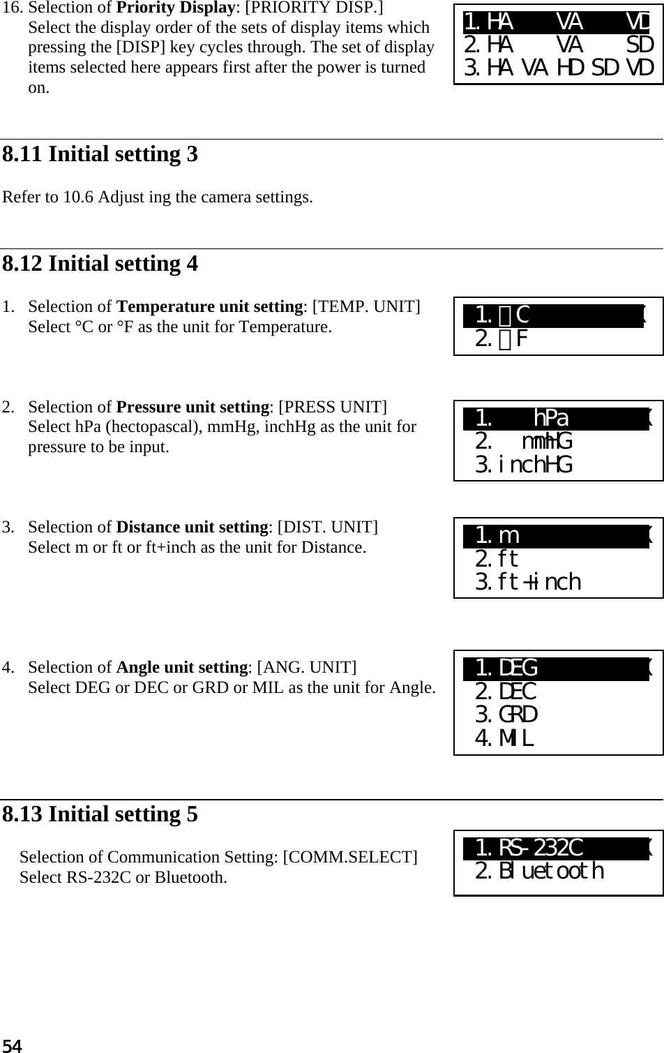 54  16. Selection of Priority Display: [PRIORITY DISP.] Select the display order of the sets of display items which pressing the [DISP] key cycles through. The set of display items selected here appears first after the power is turned on.    8.11 Initial setting 3   Refer to 10.6 Adjust ing the camera settings.   8.12 Initial setting 4   1. Selection of Temperature unit setting: [TEMP. UNIT]  Select °C or °F as the unit for Temperature.     2. Selection of Pressure unit setting: [PRESS UNIT]  Select hPa (hectopascal), mmHg, inchHg as the unit for pressure to be input.     3. Selection of Distance unit setting: [DIST. UNIT]  Select m or ft or ft+inch as the unit for Distance.       4. Selection of Angle unit setting: [ANG. UNIT]  Select DEG or DEC or GRD or MIL as the unit for Angle.       8.13 Initial setting 5   Selection of Communication Setting: [COMM.SELECT]  Select RS-232C or Bluetooth.       X1.ﾟ CXXXXXXXXXX  2.ﾟ F X1.   hPa  XXXXX  2.  mmHG  3.inchHG X1.m       XXXXX  2.ft  3.ft+inch X1.DEG       XXX  2.DEC  3.GRD  4.MIL 1.HA    VA    VD 2.HA    VA    SD 3.HA VA HD SD VD X1.RS-232C   XXX  2.Bluetooth 