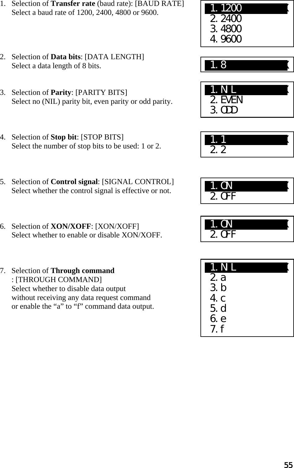 55  1. Selection of Transfer rate (baud rate): [BAUD RATE]  Select a baud rate of 1200, 2400, 4800 or 9600.      2. Selection of Data bits: [DATA LENGTH]  Select a data length of 8 bits.    3. Selection of Parity: [PARITY BITS]  Select no (NIL) parity bit, even parity or odd parity.     4. Selection of Stop bit: [STOP BITS]  Select the number of stop bits to be used: 1 or 2.     5. Selection of Control signal: [SIGNAL CONTROL]   Select whether the control signal is effective or not.     6.   Selection of XON/XOFF: [XON/XOFF]  Select whether to enable or disable XON/XOFF.     7.   Selection of Through command : [THROUGH COMMAND] Select whether to disable data output  without receiving any data request command  or enable the “a” to “f” command data output.                X1.1200      XXX  2.2400  3.4800  4.9600 X1.8XXXXXXXXXXXX X1.NIL     XXXXX  2.EVEN  3.ODD X1.1    XaXXXXXX  2.2 X1.ON   XaXXXXXX  2.OFF X1.ON   XaXXXXXX  2.OFF X1.NILXXXXXXXXXX  2.a  3.b  4.c  5.d  6.e  7.f 