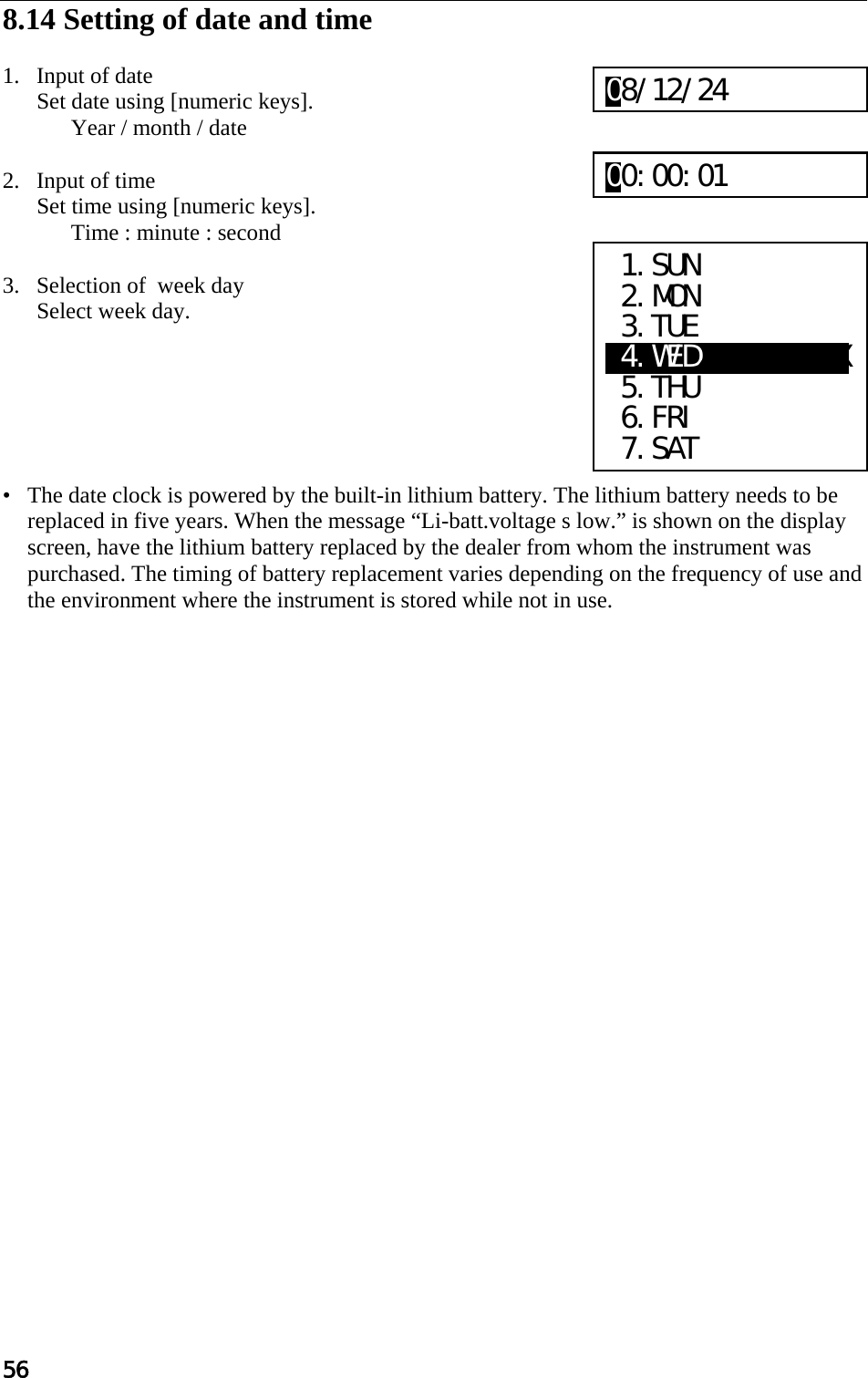 56  8.14 Setting of date and time   1. Input of date Set date using [numeric keys].  Year / month / date   2. Input of time Set time using [numeric keys].  Time : minute : second   3. Selection of  week day Select week day.        •   The date clock is powered by the built-in lithium battery. The lithium battery needs to be replaced in five years. When the message “Li-batt.voltage s low.” is shown on the display screen, have the lithium battery replaced by the dealer from whom the instrument was purchased. The timing of battery replacement varies depending on the frequency of use and the environment where the instrument is stored while not in use.   1.SUN  2.MON  3.TUE X4.WEDXXXXXXXXXX  5.THU  6.FRI  7.SAT 08/12/24 00:00:01 