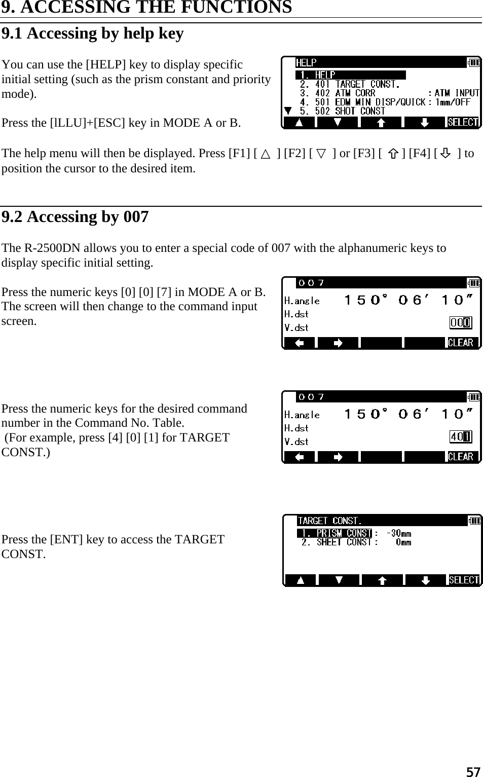 57 9. ACCESSING THE FUNCTIONS   9.1 Accessing by help key   You can use the [HELP] key to display specific initial setting (such as the prism constant and priority mode).   Press the [lLLU]+[ESC] key in MODE A or B.   The help menu will then be displayed. Press [F1] [ △ ] [F2] [ ▽ ] or [F3] [   ] [F4] [      ] to  position the cursor to the desired item.    9.2 Accessing by 007   The R-2500DN allows you to enter a special code of 007 with the alphanumeric keys to display specific initial setting.   Press the numeric keys [0] [0] [7] in MODE A or B. The screen will then change to the command input screen.       Press the numeric keys for the desired command number in the Command No. Table.  (For example, press [4] [0] [1] for TARGET CONST.)       Press the [ENT] key to access the TARGET  CONST.  