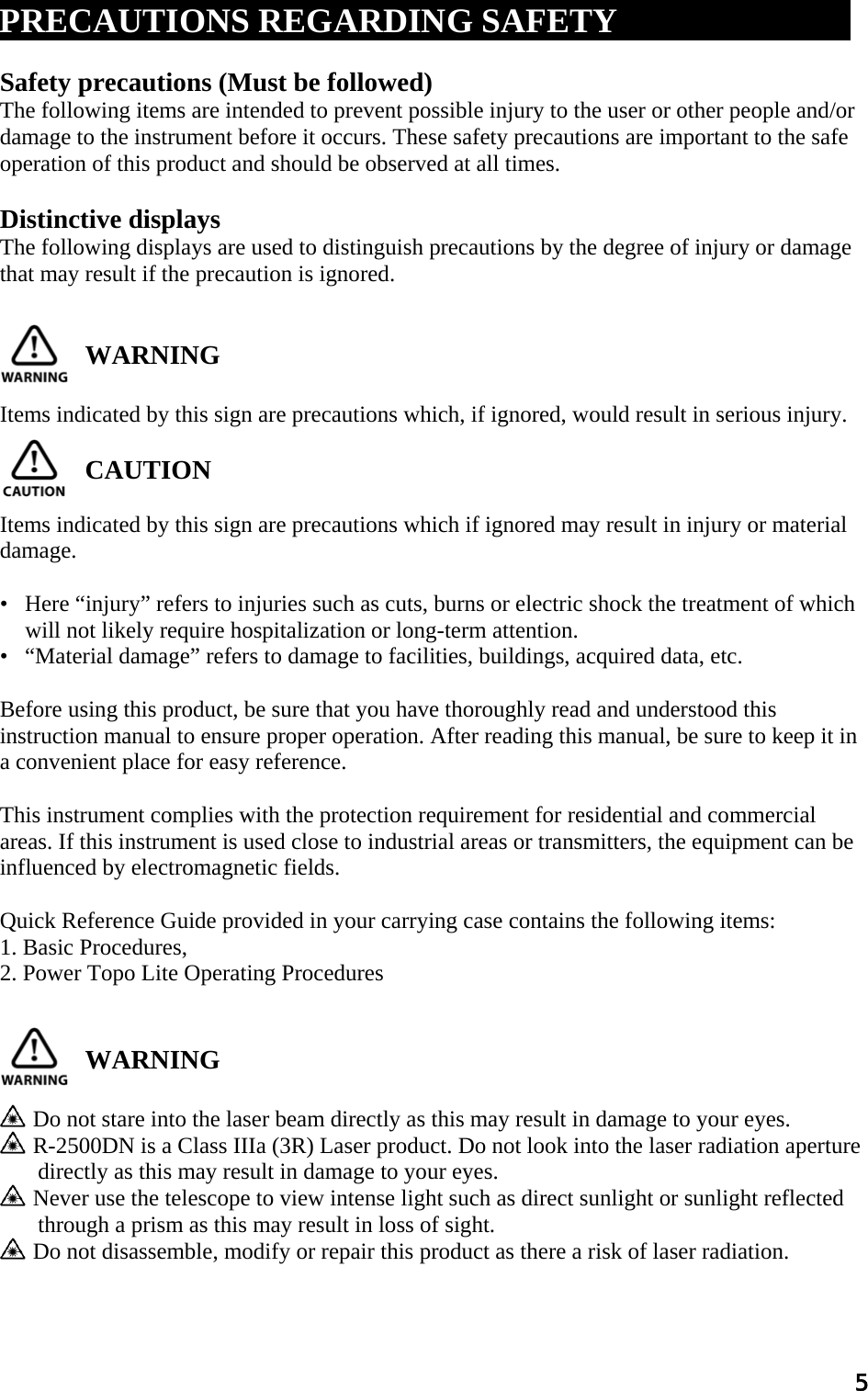 5  PRECAUTIONS REGARDING SAFETYxxxx xxxxxxxxx  Safety precautions (Must be followed)  The following items are intended to prevent possible injury to the user or other people and/or  damage to the instrument before it occurs. These safety precautions are important to the safe  operation of this product and should be observed at all times.   Distinctive displays  The following displays are used to distinguish precautions by the degree of injury or damage  that may result if the precaution is ignored.                 WARNING   Items indicated by this sign are precautions which, if ignored, would result in serious injury.   CAUTION   Items indicated by this sign are precautions which if ignored may result in injury or material  damage.   •   Here “injury” refers to injuries such as cuts, burns or electric shock the treatment of which will not likely require hospitalization or long-term attention.  •   “Material damage” refers to damage to facilities, buildings, acquired data, etc.   Before using this product, be sure that you have thoroughly read and understood this instruction manual to ensure proper operation. After reading this manual, be sure to keep it in a convenient place for easy reference.   This instrument complies with the protection requirement for residential and commercial  areas. If this instrument is used close to industrial areas or transmitters, the equipment can be  influenced by electromagnetic fields.   Quick Reference Guide provided in your carrying case contains the following items:  1. Basic Procedures,  2. Power Topo Lite Operating Procedures    WARNING     Do not stare into the laser beam directly as this may result in damage to your eyes.    R-2500DN is a Class IIIa (3R) Laser product. Do not look into the laser radiation aperture directly as this may result in damage to your eyes.    Never use the telescope to view intense light such as direct sunlight or sunlight reflected through a prism as this may result in loss of sight.    Do not disassemble, modify or repair this product as there a risk of laser radiation.   