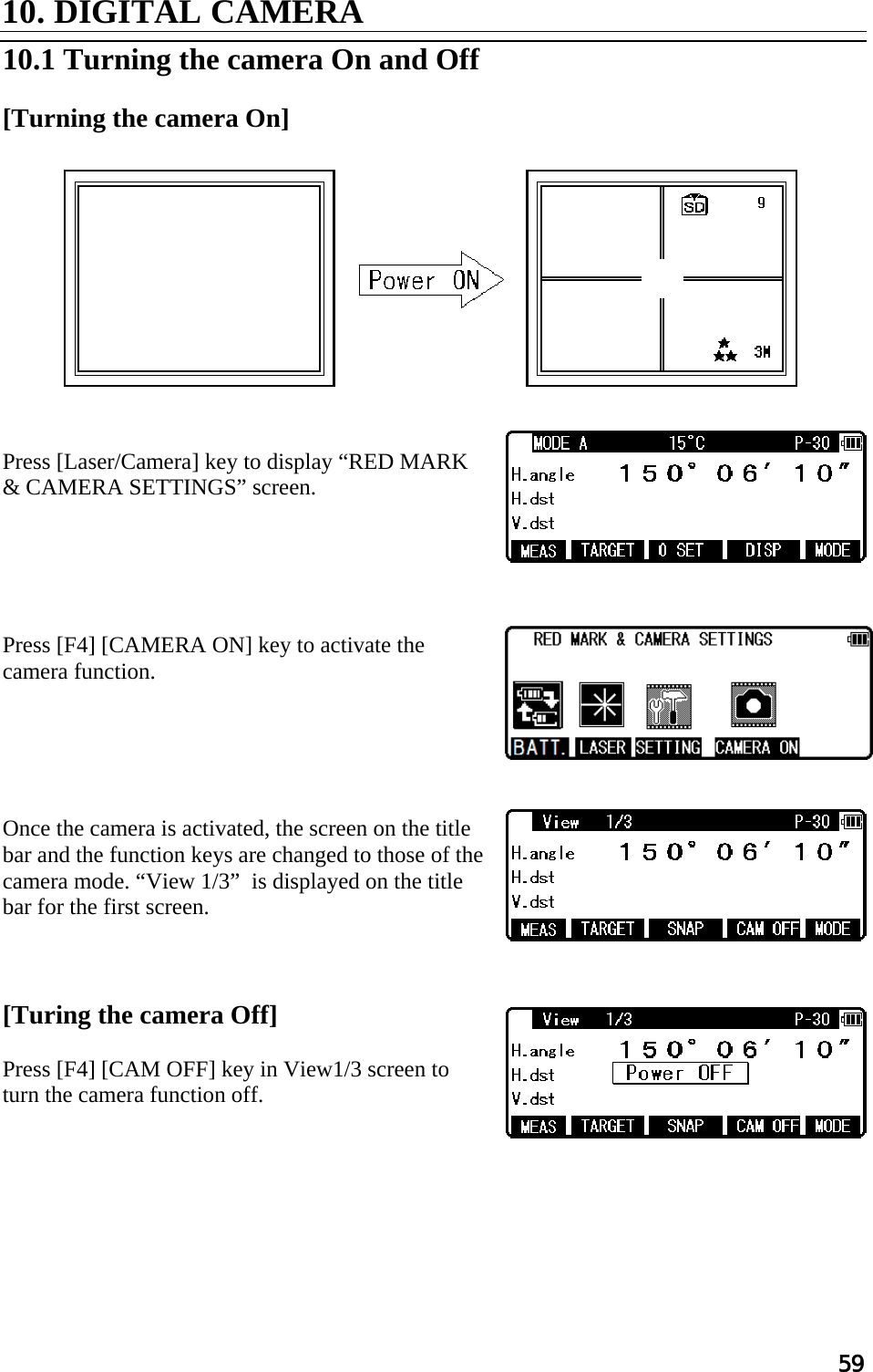 59  10. DIGITAL CAMERA  10.1 Turning the camera On and Off  [Turning the camera On]             Press [Laser/Camera] key to display “RED MARK &amp; CAMERA SETTINGS” screen.      Press [F4] [CAMERA ON] key to activate the camera function.      Once the camera is activated, the screen on the title bar and the function keys are changed to those of the camera mode. “View 1/3”  is displayed on the title bar for the first screen.    [Turing the camera Off]  Press [F4] [CAM OFF] key in View1/3 screen to turn the camera function off.